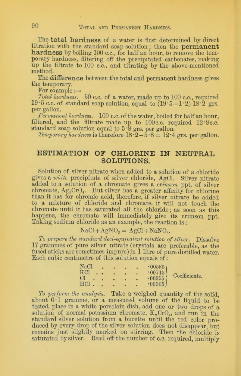 Total and Permanent Hardness. The total hardness of a water is first determined by direct titration with the standard soap solution; then the permanent hardness by boiling 100 c.c., for half an hour, to remove the tem- porary hardness, filtering off the precipitated carbonates, making up the filtrate to 100 c.c, and titrating by the above-mentioned method. The difTerence between the total and permanent hardness gives the temi^orary. For example:— Toted hardness. 50 c.c. of a water, made up to 100 c.c, required 19-5 c.c. of standard soap solution, equal to (19 5 — 1-2) 18*2 grs. per gallon. Permanent hardness. 100 c.c. of the water, boiled for half an hour, filtered, and the filtrate made up to lOOc.c. required 12*8c.c. standard soap solution equal to 5 • 8 grs. per gallon. Temporary hardness is therefore 18 • 2 — 5 • 8 = 12 • 4 grs. per gallon. ESTIMATION OF CHLORINE IN NEUTRAL SOLUTIONS. Solution of silver nitrate when added to a solution of a chloride gives a lohite precipitate of silver chloride, AgCl. Silver nitrate added to a solution of a chromate gives a crimson ppt. of silver chromate, AgoCrO^. But silver has a greater atfinity for chlorine than it has for chromic acid, therefore, if silver nitrate be added to a mixture of chloride and chromate, it will not touch the chromate until it has saturated all the chloride; as soon as this happens, the chromate will immediately give its crimson ppt. Taking sodium chloride as an example, the reaction is: NaCl-l-AgNOg = AgCl + NaNOg. To prepare the standard deci-equivalent solution of silver. Dissolve 17 grammes of pure silver nitrate (crystals are preferable, as the fused sticks are sometimes impure) in 1 litre of pure distilled water. Each cubic centimetre of this solution equals of: NaCI .... -00585 KCl -00745 CI -00355 HCl -00365 Coefficients. To perform the analysis. Take a weighed quantity of the solid, about 0*1 gramme, or a measured volume of the liquid to be tested, place in a white porcelain dish, add one or two drops of a solution of normal potassium chromate, K2Cr04, and run in the standard silver solution from a burette until the red color pro- duced by every drop of the silver solution does not disappear, but remains just slightly marked on stirring. Then the chloride is saturated by silver. Eead off the number of c.c. required, multiply