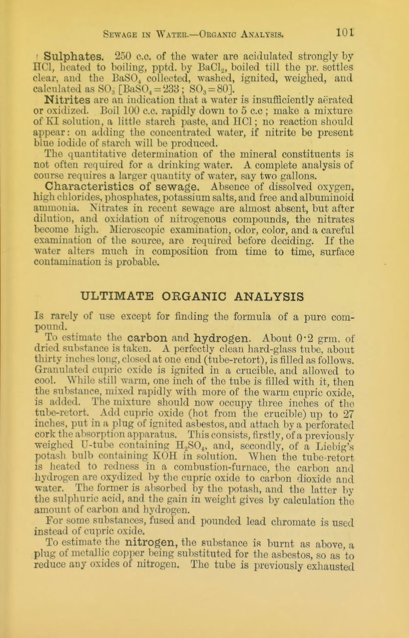 • Sulphates. 250 c.c. of the water are acidulated strongly by nCI, heated to boiling, pptd. by BaCL, boiled till the pr. settles clear, and the BaSO^ collected, washed, ignited, weighed, and calcnlated as SO., [BaSO, = '238; SO3 = 80]. Nitrites are an indication that a water is insufiSciently aerated or oxitlized. Boil 100 c.c. rapidly down to 5 c.c ; make a mixture of KI solution, a little starch paste, and HCl; no reaction should ap})ear: on adding the concentrated water, if nitrite be present blue iodide of starch will bo produced. The quantitative determination of the mineral constituents is not often required for a drinking water. A complete analysis of cour.'^e requires a larger quantity of water, say two gallons. Characteristics of sewage. Absence of dissolved oxygen, high chlorides, phosphates, potassium salts, and free and albuminoid ammonia. Nitrates in recent sewage are almost absent, but after dilution, and oxidation of nitrogenous compounds, the nitrates become high. Microscopic examination, odor, color, and a careful examination of the source, are required before deciding. If the water alters much in composition from time to time, surface contamination is probable. ULTIMATE ORGANIC ANALYSIS Is rarely of use except for finding the formula of a pure com- pound. To estimate the carbon and hydrogen. About 0-2 grm. of dried substance is taken. A perfectly clean hard-glass tube, about thirty inches long, closed at one end (tube-retort), is filled as follows. Granulated cui)ric oxide is ignited in a crucible, and allowed to cool. While still warm, one inch of the tube is filled with it, then the substance, mixed rapidly with more of the warm cupric oxide, is added. The mixture should now occupy three inches of the tube-retort. Add cupric oxide (hot from the crucible) up to 27 inches, put in a plug of ignited asbestos, and attach by a perforated cork the absorption apparatus. This consists, firstly, of a previously weighed U-tube containing HpSO.,, and, secondly, of a Liebig's potasli bulb containing KOH in solution. When the tube-retort is heated to redness in a combustion-furnace, the carbon and hydrogen are oxydizcd by the cupric oxide to carbon dioxide and water. The former is al)Sorbcd by the potash, and the latter by the sulphuric acid, and the gain in weight gives by calculation the amount of carbon and hydrogen. For some substances, fused and pounded lead chromate is used instead of cupric oxide. To estimate the nitrogen, the substance is burnt as above, a plug of metallic copper being sulistituted for the asbestos, so as 'to reduce any oxides of nitrogen. The tube is previously exhausted