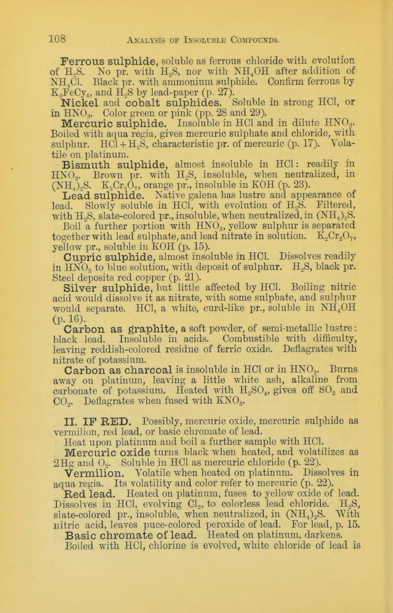 Ferrous sulphide, soluble as ferrous chloride with evolution of H.,S. No pr. with H^S, nor with NH^OH after addition of NH4CI. Black pr. with ammonium sulphide. Confirm ferrous by KsFeCyc, and H.S by lead-paper (p. 27). Nickel and cobalt sulphides. Soluble in strong HCl, or in HNOg. Color green or pink (pp. 28 and 29). Mercuric sulphide. Insoluble in HCl and in dilute HNO3. Boiled with aqua regia, gives mercuric sulphate and chloride, with sulphur. HCl + H2S, characteristic pr. of mercuric (p. 17). Vola- tile on platinum. Bismuth sulphide, almost insoluble in HCl: readily in HNO3. Brown pr. with H2S, insoluble, when neutralized, in (NHJ.S. KaCr.O,, orange pr., insoluble in KOH (p. 23). Lead sulphide. Native galena has lustre and appearance of lead. Slowly soluble in HCl, with evolution of H2S. Filtered, with H2S, slate-colored pr., insoluble, when neutralized, in (NHJoS. Boil a further portion with HNO3, yellow sulphur is separated together with lead sulphate, and lead nitrate in solution. K^Gv^O^, yellow pr., soluble in KOH (p. 15). Cupric sulphide, almost insoluble in HCl. Dissolves readily in HNO3 to blue solution, with deposit of sulphur. HgS, black pr. Steel deposits red copper (p. 21). Silver sulphide, but little affected by HCl. Boiling nitric acid would dissolve it as nitrate, with some sulphate, and sulphur would separate. HCl, a white, curd-like pr., soluble in NH4OH (p. 16). Carbon as graphite, a soft powder, of semi-metallic lustre: black lead. Insoluble in acids. Combustible with difficulty, leaving reddish-colored residue of ferric oxide. Deflagrates with nitrate of potassium. Carbon as charcoal is insoluble in HCl or in HNO3. Burns away on platinum, leaving a little white ash, alkaline from carbonate of potassium. Heated with H2SO4, gives off SO2 and CO2. Deflagrates when fused with KNO3. II. IF RED. Possibly, mercuric oxide, mercuric sulphide as vermilion, red lead, or basic chromate of lead. Heat upon platinum and boil a further sample with HCl. Mercuric oxide turns black when heated, and volatilizes as 2Hg and O2. Soluble in HCl as mercuric chloride (p. 22). Vermilion. Volatile when heated on platinum. Dissolves in aqua regia. Its volatility and color refer to mercuric (p. 22). Red lead. Heated on platinum, fuses to yellow oxide of lead. Dissolves in HCl, evolving CI2, to colorless lead chloride. H2S, slate-colored pr., insoluble, when neutralized, in (NH4)2S. With nitric acid, leaves puce-colored peroxide of lead. For lead, p. 15. Basic chromate of lead. Heated on platinum, darkens. Boiled with HCl, chlorine is evolved, white chloride of lead is