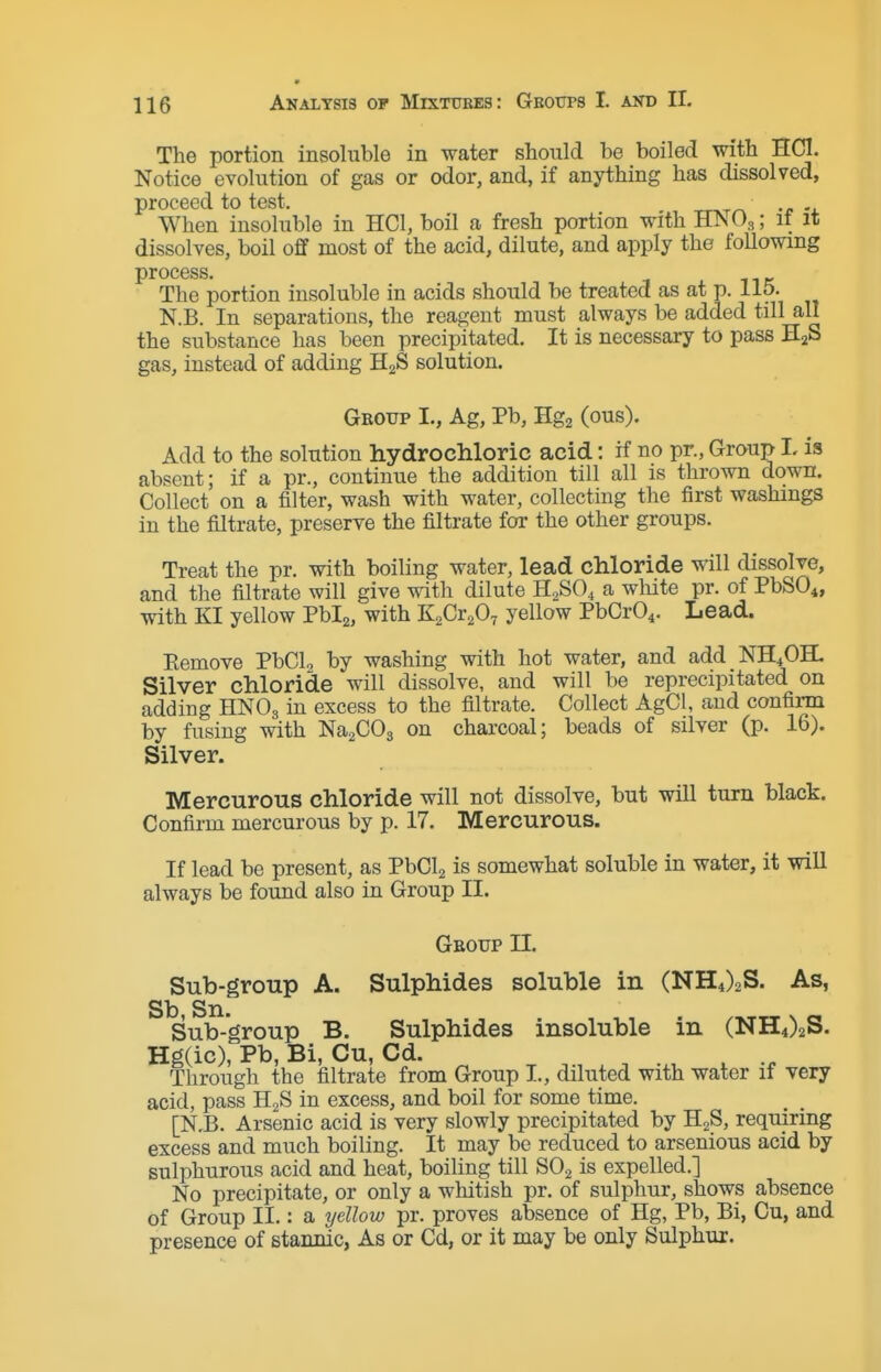 The portion insoluble in water should be boiled with HCl. Notice evolution of gas or odor, and, if anything has dissolved, proceed to test. When insoluble in HCl, boil a fresh portion with HNOs; it it dissolves, boil off most of the acid, dilute, and apply the following process. The portion insoluble in acids should be treated as at p. 115. N.B. In separations, the reagent must always be added till all the substance has been precipitated. It is necessary to pass HaS gas, instead of adding H2S solution. Geotjp I., Ag, Pb, Hg2 (ous). Add to the solution hydrochloric acid: if no pr., Group I, is absent; if a pr., continue the addition till all is thrown down. Collect on a filter, wash with water, collecting the first washings in the filtrate, preserve the filtrate for the other groups. Treat the pr. with boiling water, lead chloride will dissolve, and the filtrate will give with dilute H2SO4 a white pr. of PbSO^, with KI yellow Pblg, with KsCr^O^ yellow PbCr04. Lead. Pemove PbCL by washing with hot water, and add NH4OH. Silver chloride will dissolve, and will be reprecipitated on adding HNO3 in excess to the filtrate. Collect AgCl, and confirm by fusing with Na^COa on charcoal; beads of silver (p. 16). Silver. Mercurous chloride will not dissolve, but will turn black. Confirm mercurous by p. 17. Mercurous. If lead be present, as PbClj is somewhat soluble in water, it will always be found also in Group II. Group II. Sub-group A. Sulphides soluble in (NH4)2S. As, Sb Sxi Sub-group B. Sulphides insoluble in (NH4)2S. Hg(ic), Pb, Bi, Cu, Cd. ^ Through the filtrate from Group I., diluted with water if very acid, pass H2S in excess, and boil for some time. [N.B. Arsenic acid is very slowly precipitated by HgS, requiring excess and much boiling. It may be reduced to arsenious acid by sulphurous acid and heat, boiling till SO2 is expelled.] No precipitate, or only a whitish pr. of sulphur, shows absence of Group II.: a yellow pr. proves absence of Hg, Pb, Bi, Cu, and presence of stannic, As or Cd, or it may be only Sulphur.