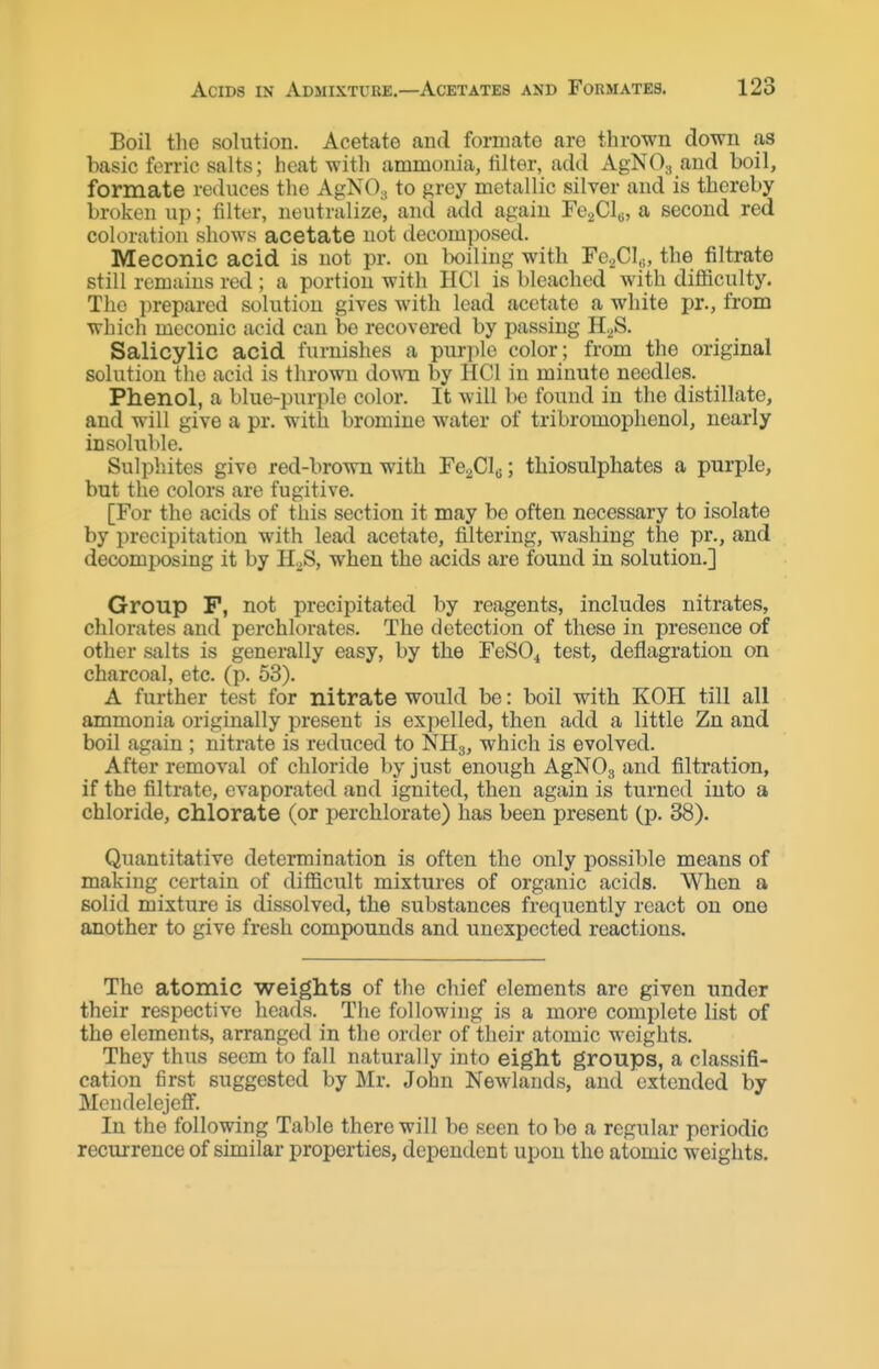 Boil the solution. Acetate and formate are thrown down as basic ferric salts; heat witli ammonia, filter, add AgNOa and boil, formate reduces the AgNOs to grey metallic silver and is thereby broken up; filter, neutralize, and add again FcaClo, a second red coloration shows acetate not decomposed. Meconic acid is not pr. on boiling with FegClu, the filtrate still remains red ; a portion with HCl is bleached with diificulty. The prepared solution gives with lead acetate a white pr., from which meconic acid can be recovered by passing H.^S. Salicylic acid furnishes a purple color; from the original solution tlie acid is thrown do-wn by HCl in minute needles. Phenol, a blue-purple color. It will be found in the distillate, and will give a pr. with bromine water of tribromophenol, nearly insoluble. Sulphites give red-brown with Fe^Gls; thiosulphates a purple, but the colors are fugitive. [For the acids of this section it may be often necessary to isolate by precipitation with lead acetate, filtering, washing the pr., and decomposing it by H2S, when the acids are found in solution.] Group P, not precipitated by reagents, includes nitrates, chlorates and perchlorates. The detection of these in presence of other salts is generally easy, by the FeSO^ test, deflagration on charcoal, etc. (p. 53). A further test for nitrate would be: boil with KOH till all ammonia originally present is expelled, then add a little Zn and boil again ; nitrate is reduced to NHg, which is evolved. After removal of chloride by just enough AgNOg and filtration, if the filtrate, evaporated and ignited, then again is turned into a chloride, chlorate (or perchlorate) has been present (p. 38). Quantitative determination is often the only possible means of making certain of difficult mixtures of organic acids. When a solid mixture is dissolved, the substances frequently react on one another to give fresh compounds and unexpected reactions. The atomic weights of the chief elements are given under their respective heads. The following is a more complete list of the elements, arranged in the order of their atomic weights. They thus seem to fall naturally into eight groups, a classifi- cation first suggested by Mr. John Newlands, and extended by McudelejeflF. In the following Table there will be seen to be a regular periodic recurrence of similar properties, dependent upon the atomic weights.