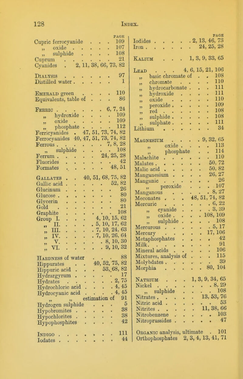 PAGE Cupric ferrocyanide . . . 109 „ oxide 107 „ sulphide .... 108 Cuprum 21 Cvauides . 2, 11, 38, 66, 73, 82 Dialysis . , Distilled water 97 1 110 86 Emerald green Equivalents, table of . Febeic 6, 7, 24 „ hydroxide .... 109 „ oxide 109 „ phosphate . . . . 112 Ferricyanides . 47, 51,73,74,82 Ferrocyanides 40, 47, 51, 73, 74, 82 Ferrous 7, 8, 28 „ sulphide .... 108 Ferrum 24, 25, 28 Fluorides 42 Formates ..... 48,51 Gallates . . 40,51,68,7.5,82 Gallic acid 52, 82 Glucinum 26 Glucose 80 Glycerin 80 Gold 21 Graphite 108 Group 1. . . . 4,10,15,62 „ II 5, 10, 17, 62 „ III 7, 10, 24, 63 „ IV 7, 10, 26, 64 „ V 8, 10, 30 „ VI 9, 10. 32 PAGE 88 40,52,'75, 82 , 53, 68, 82 . . : 17 . . . 2,75 . . . 4,45 . . . 4,45 estimation of 91 Hydrogen sulphide ... 5 Hy3)obromites 38 Hypochlorites 38 Hypophosphites .... Haedjjess of water Hippurates Hippuric acid . Hydrargyrum . Hydrates Hydrochloric acid Hydrocyanic acid 42 Indigo ....«•• m lodates 4:4 Iodides 2, 13, 46, 73 Iron 24, 25, 28 Kalium Lead Lithium basic chromate of chromate hydrocarbonate hydroxide oxide peroxide . red . sulphide . sulphate . 1, 3, 9, 33, 65 4, 6,15, 21, 106 . 108 . 110 . Ill . Ill . 110 . 109 . 108 . 108 . Ill . 34 Magnesium „ oxide „ phosphate Malachite . Malates . Malic acid . Maugauesiimi . Manganic . „ peroxide Manganous Meconates . Mercuric „ cyanide „ oxide . „ sulphide Mercurous . Mercury Metaphosphates Milk. . . . Mineral acids . Mixtures, analysis Molybdates . Morphia Natrium Nickel . „ sulphide Nitrates . Nitric acid . Nitrites . Nitrobenzene . Nitroprussides . of 18, 9, 32, 65 . 113 . 114 . 110 50. 72 50, 82 26, 27 . 26 . 107 . 8, 27 51, 74, 82 . 6, 22 . 3, 39 108, 109 . 108 . 5, 17 17, 106 . 42 . 91 . 106 . 115 39 80, 104 1, 3, 9, 34, 65 . . 8, 29 . . 108 13, 53, 76 . . 53 11, 38, 66 . . 103 . . 47 Organic analysis, ultimate . 101 Orthophosphates 2, 3, 4,13, 41, 71