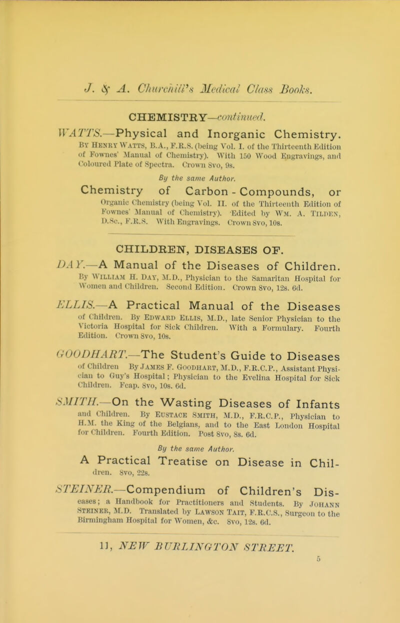 CHEMISTRY— WATTS.—Physical and Inorganic Chemistry. By Hknry Watts, B.A., K.H.S. (l)eing Vol. I. of the Thirteenth Edition of Fownes' .Manual of Chemistry). With 150 Wood Engravings, and Coloured Plate of Spectra. Crown 8vo, 9s. By the same Author. Chemistry of Carbon - Compounds, or Or-anic Chemistry (lieing Vol. 11. of the Thirteenth Edition of Fownes' Jlanual of Chemistry). Edited by Wji. A. Tilokn, D.Sc., F.KS. With Engravings. Crown8vo, 10s. CHILDREN, DISEASES OP. DAY.—A Manual of the Diseases of Children. By William H. Day, M.D., Physician to the Samaritan Hospital for Women and Children. Second Edition. Crown 8vo, 12s. 6d. ELLIS.—A Practical Manual of the Diseases of Children. By Edward Ellis, M.D., late Senior Physician to the N'ictoria Hospital for Sick Children. With a Formulary. Fourth Edition. Crown Svo, lOs. GOODHAUT—The Student's Guide to Diseases ..f Children By .Tamks F. Goodhart, M.D., F.R.C.P., Assistant Physi- cian to Guy's Hospital; Physician to the Evelina Hospital for Sick Children. Fcap. Svo, lOs. 6d. SMITH.—On the Wasting Diseases of Infants and Children. By EUSTACE Smith, M.D., F.R.C.P., Physician to H.M. the King of the Belgians, and to the East London Hospital for Children. Fourth Edition. Post Svo, 8s. 6d. By the same Author. A Practical Treatise on Disease in Chil- dren, svo, 228. STUINUM.—Compendium of Children's Dis- eases; a Handbook for Practitioners and Stiulents. By .Johann STEINER, if.D. Translated by Lawson Tait, F.R.C.S., Surgeon to the Birmingham Hospital for Women, &c. Svo, 128. 6d. 1], NHJF BURLINGTON STREET.