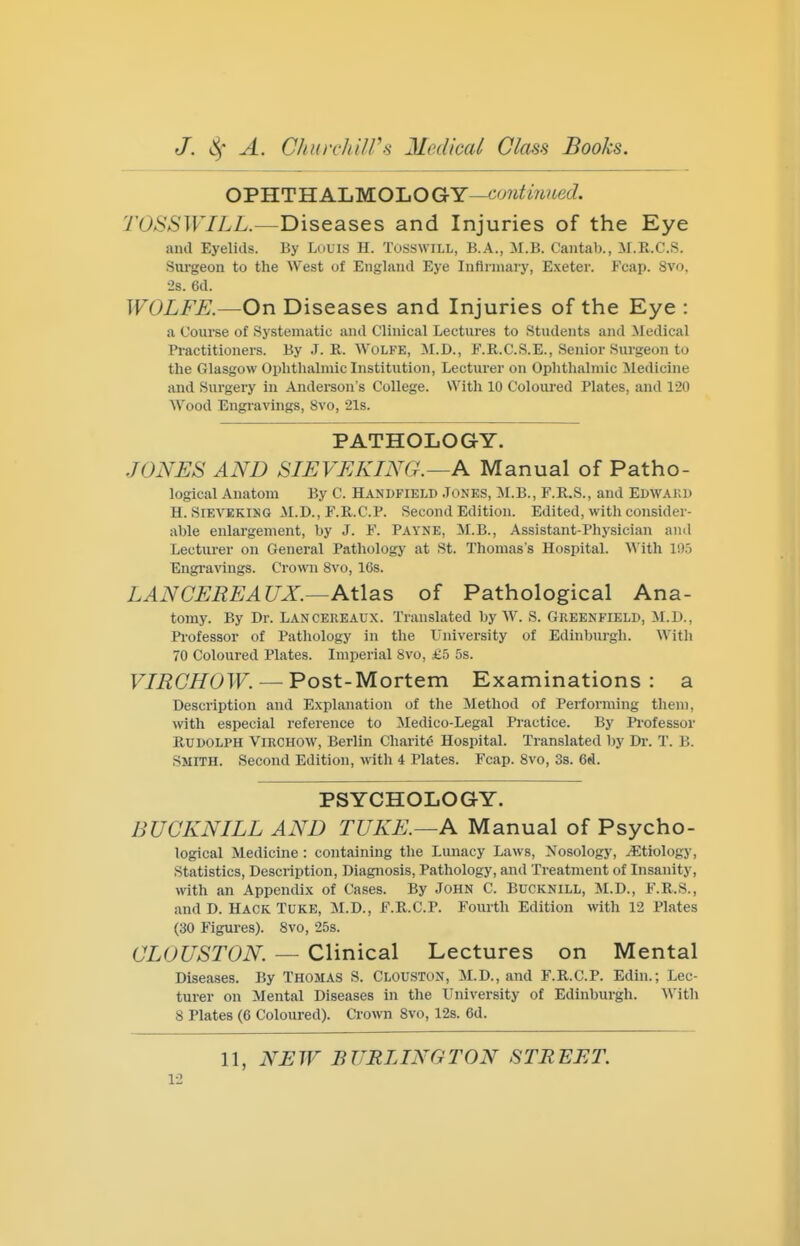 OPHTHALMOLOGY—co7ifm?4ec7. TOSSWILL.—Diseases and Injuries of the Eye and Eyelids. By Luuis II. TusswiLL, B.A., M.B. Cantab., M.R.C.S. Siirgeon to the West of England Eye Infirmary, E.xeter. Fcap. 8vo. •2s. 6d. WOLFE.—On Diseases and Injuries of the Eye : a Course of Systematic and Clinical Lectures to Students and Medical Practitioners. By J. R. Wolfk, M.D., F.R.C.S.E., Senior Surgeon to the Glasgow Ophthalmic Institution, Lecturer on Ophthalmic Medicine and Surgery in Andei-son's College. With 10 Coloured Plates, and 120 Wood Engravings, 8vo, 218. PATHOLOGY. JONES AND SIEVEKING.—A Manual of Patho- logical Anatom By C. Handfield Jones, M.B., F.R.S., and Edwaku H. SiEVEKiNG .M.D., F.R.C.P. Second Edition. Edited, with consider- able enlargement, by J. F. Payne, !M.B., Assistant-Physician and Lecturer on General Pathology at St. Thomas's Hospital. With li)5 Engravings. Crown 8vo, 16s. LAN CERE AUX.—AtlsiS of Pathological Ana- tomy. By Dr. Lancereaux. Translated by W. S. Greenfield, M.D., Professor of Pathology in the University of Edinburgh. With 70 Coloured Plates. Imperial 8vo, £5 5s. F/i2Ci70TF. —Post-Mortem Examinations: a Description and Explanation of the Method of Performing them, with especial reference to !Medico-Legal Practice. By Professor Rudolph Virchow, Berlin Charit6 Hospital. Translated by Dr. T. B. Smith. Second Edition, with 4 Plates. Fcap. 8vo, 3s. 6d. PSYCHOLOGY. BUCKNILL AND TUKE.—A Manual of Psycho- logical Medicine : containing the Lunacy Laws, Nosology, etiology, Statistics, Description, Diagnosis, Pathology, and Treatment of Insanity, with an Appendix of Cases. By John C. Bucknill, M.D., F.R.S., and D. HACK TUKE, M.D., F.R.C.P. Fourth Edition with 12 Plates (30 Figures). 8vo, 25s. OLOUSTON. — Clinical Lectures on Mental Diseases. By Thomas S. Clouston, M.D., and F.R.C.P. Edin.; Lec- turer on Mental Diseases in the University of Edinburgh. With 8 Plates (6 Coloured). Crown Svo, 12s. 6d. 11, NEW BURLINGTON STREET.