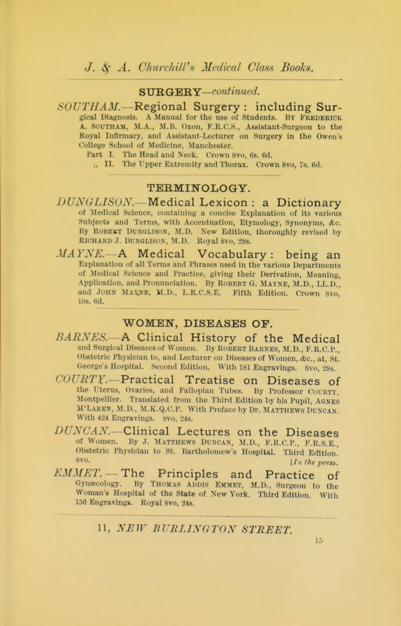 S UIl Gc'^'RY—('07itinued. SOUTHAM.—Regional Surgery : including Sur- gical Diagnosis. A Manual for the use of Students. By Frkdkrick A. SouTHAM, M.X., M.B. Oxon, F.R.C.S., Assistant-Surgeon to the Royal Inflnnary, and .\ssistant-Lecturer on Surgery in the Owens College School of Medicine, Manchester. Part I. The Head and Neck. Crown 8vo, 68. 6d. ,, II. The Upper E.\treuiity and Thora.x. Crown 8vo, 7s. 6d. TERMINOLOGY. DUNGLISON.—Medical Lexicon : a Dictionary of Medical Science, containing a concise Explanation of its various Subjects and Terms, with Accentuation, Etymology, Synonyms, Ac. By RoBKKT DUNOLISON, M.D. New Edition, thoroughly revised by Richard J. Dunglison, M.D. Royal 8vo, 288. MAYNE.—A Medical Vocabulary : being an Explanation of all Terms and Phrases used in the various Departments of Medical Science and Practice, giving their Derivation, Meaning, .Application, and Pronunciation. By Robkrt G. Mayne, M.D., LL.D., and John May;ne, M.D., L.R.C.S.E. Fifth Edition. Crown 8vo, 10s. 6d. WOMEN, DISEASES OP. BARNES.—Clinical History of the Medical and Surgical Diseases of Women. By Robkrt Barnes, M.D., F.R.C.P., Obstetric Physician to, and Lecturer on Diseases of Women, &c., at, St. George's Hospital. Second Edition. With 181 Engravings. Svo, 2Ss. C'OWerr.—Practical Treatise on Diseases of the rterus, Ovaries, and Fallopian Tubes. By Professor Courty, Montpellier. Translated from the Third Edition by his Pupil, Agnes M'Larkn, M.D., M.K.Q.C.P. With Preface by Dr. Matthews Duncan. With 424 Engravings. Svo, 24s. DUNCAN.—Clinical Lectures on the Diseases of Women. By J. Matthews Duncan, M.D., F.R.C.P., F.R.s.E., Obstetric I'hysician to St. Bartholomew's Hospital. Third Edition.' I III the pirsx. EMMET.— The Principles and Practice of Gynecology. By Thomas Addis Emmet, M.D., Surgeon to the Woman's Hospital of the State of \ew York. Tliird Edition. With 150 Engravings. Royal Svo, 24s. 11, .V^JF Ji URLINGTON STREET. 1.-.