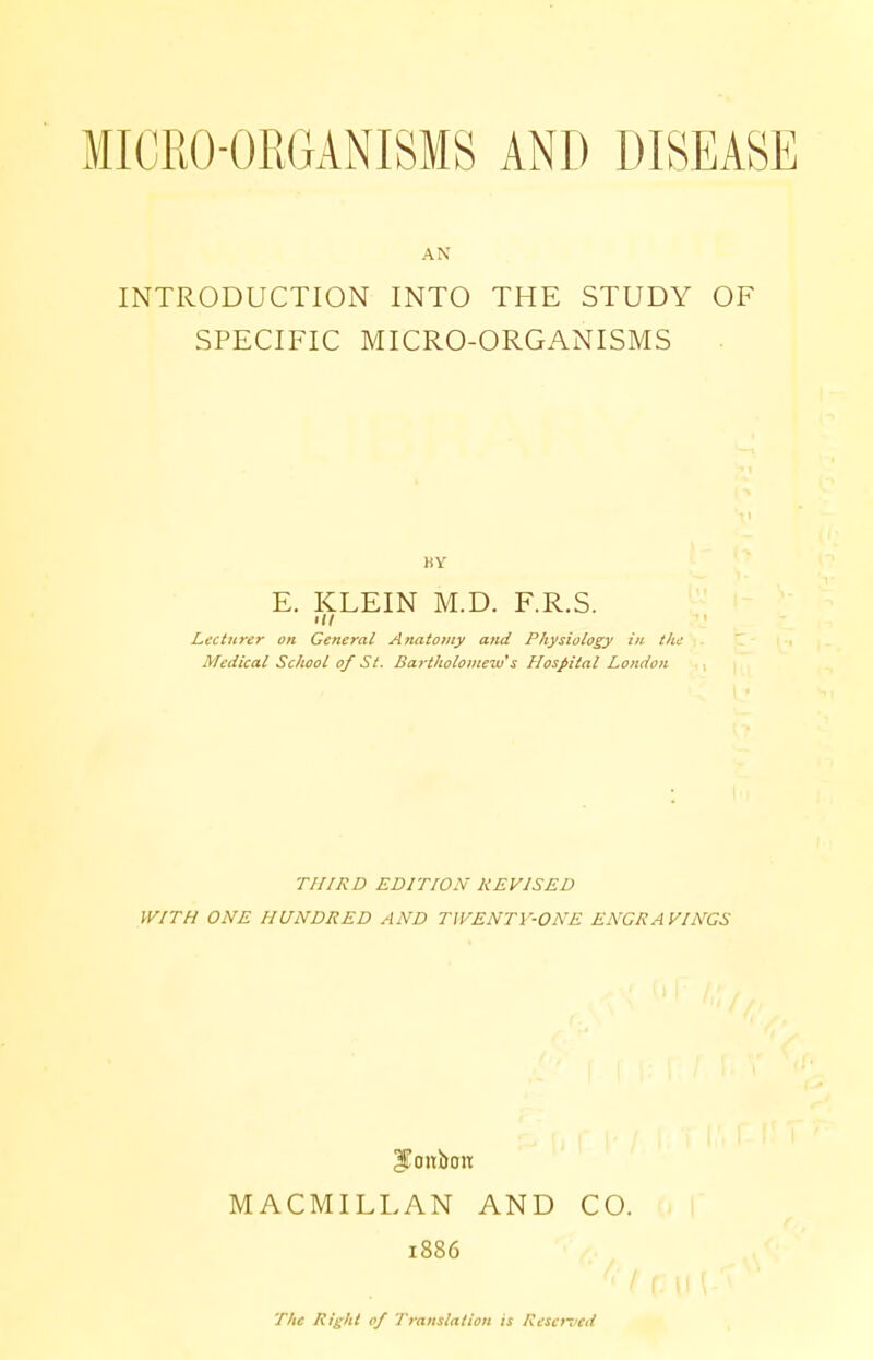 INTRODUCTION INTO THE STUDY OF SPECIFIC MICRO-ORGANISMS BY E. KLEIN M.D. F.R.S. hi Lecturer on General Anatomy and Physiology in the Medical School of St. Bartholomew's Hospital London THIRD EDITION REVISED WITH ONE HUNDRED AND TWENTY-ONE ENGRAVINGS JTonbtw MACMILLAN AND CO. 1886 The Right of Translation is Reserved