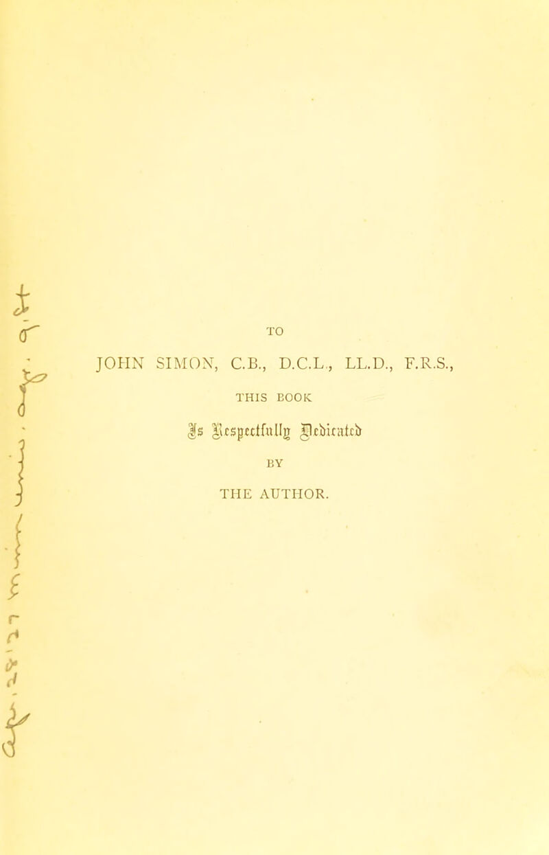 TO JOHN SIMON, C.B., D.C.L., LL.D., F.R.S., THIS BOOK |s |kspctifullg gjebirsicb BY THE AUTHOR.