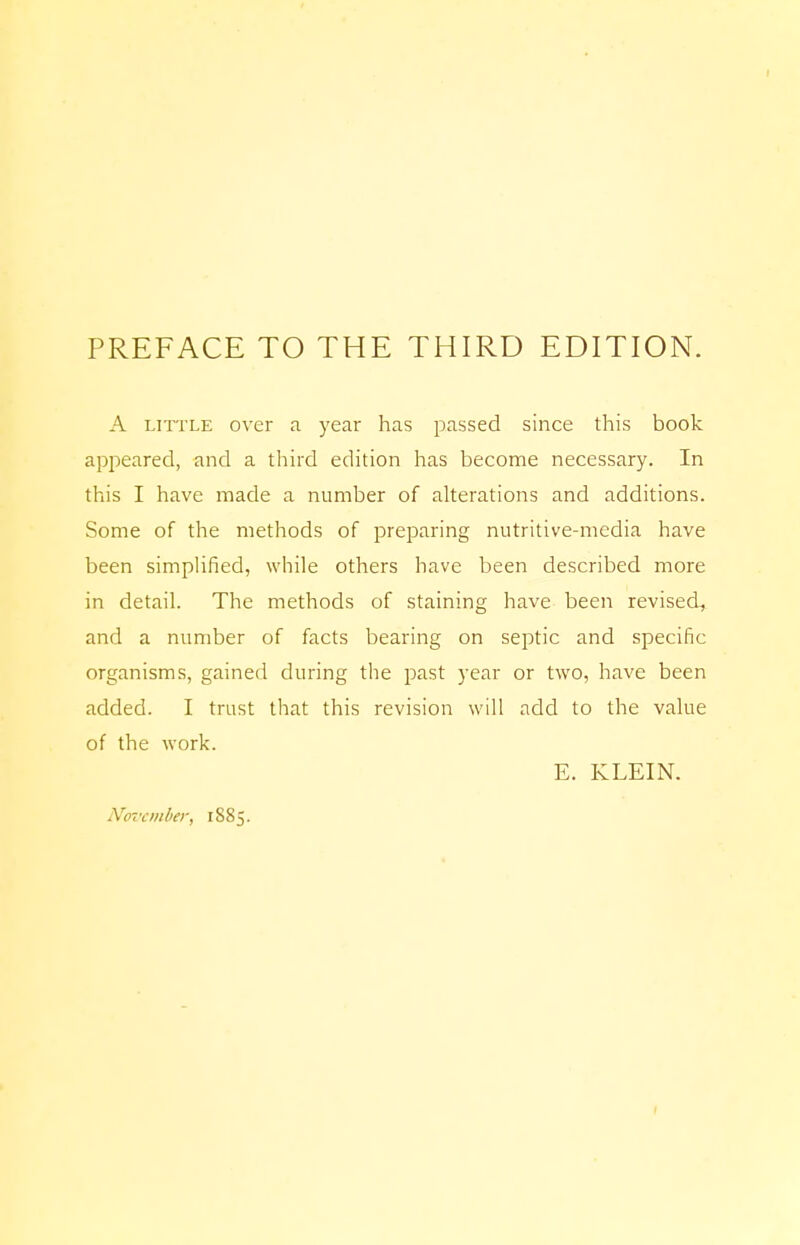 PREFACE TO THE THIRD EDITION. A little over a year has passed since this book appeared, and a third edition has become necessary. In this I have made a number of alterations and additions. Some of the methods of preparing nutritive-media have been simplified, while others have been described more in detail. The methods of staining have been revised, and a number of facts bearing on septic and specific organisms, gained during the past year or two, have been added. I trust that this revision will add to the value of the work. E. KLEIN. November, 1885.