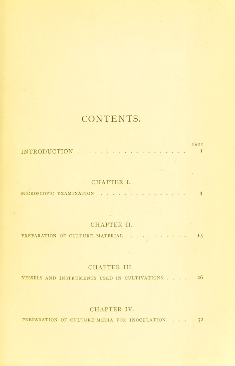 CONTENTS. PAGE INTRODUCTION ' i CHAPTER I. MICROSCOPIC EXAMINATION 4 CHAPTER II. PREPARATION OF CULTURE MATERIAL 15 CHAPTER III. VESSELS AND INSTRUMENTS USED IN CULTIVATIONS .... 26 CHAPTER IV. PREPARATION OF CULTURE-MEDIA FOR INOCULATION ... 32