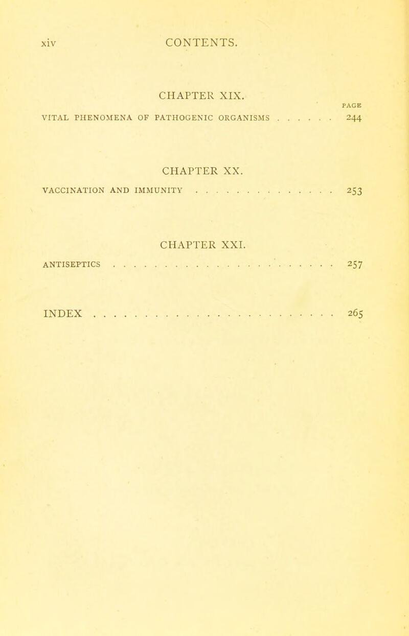 CHAPTER XIX. PAGE VITAL PHENOMENA OF PATHOGENIC ORGANISMS 244 CHAPTER XX. VACCINATION AND IMMUNITY 253 CHAPTER XXI. ANTISEPTICS ' 257 INDEX 265