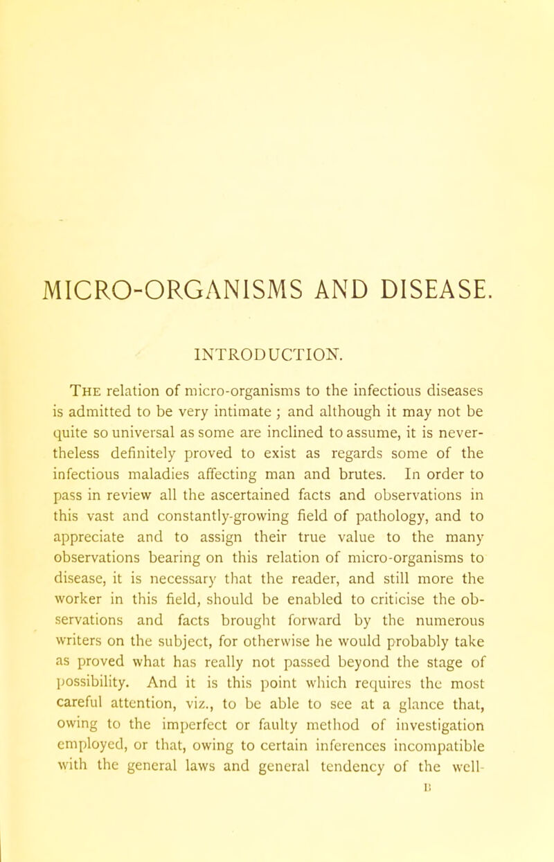 INTRODUCTION. The relation of micro-organisms to the infectious diseases is admitted to be very intimate ; and although it may not be quite so universal as some are inclined to assume, it is never- theless definitely proved to exist as regards some of the infectious maladies affecting man and brutes. In order to pass in review all the ascertained facts and observations in this vast and constantly-growing field of pathology, and to appreciate and to assign their true value to the many observations bearing on this relation of micro-organisms to disease, it is necessary that the reader, and still more the worker in this field, should be enabled to criticise the ob- servations and facts brought forward by the numerous writers on the subject, for otherwise he would probably take as proved what has really not passed beyond the stage of possibility. And it is this point which requires the most careful attention, viz., to be able to see at a glance that, owing to the imperfect or faulty method of investigation employed, or that, owing to certain inferences incompatible with the general laws and general tendency of the well- B