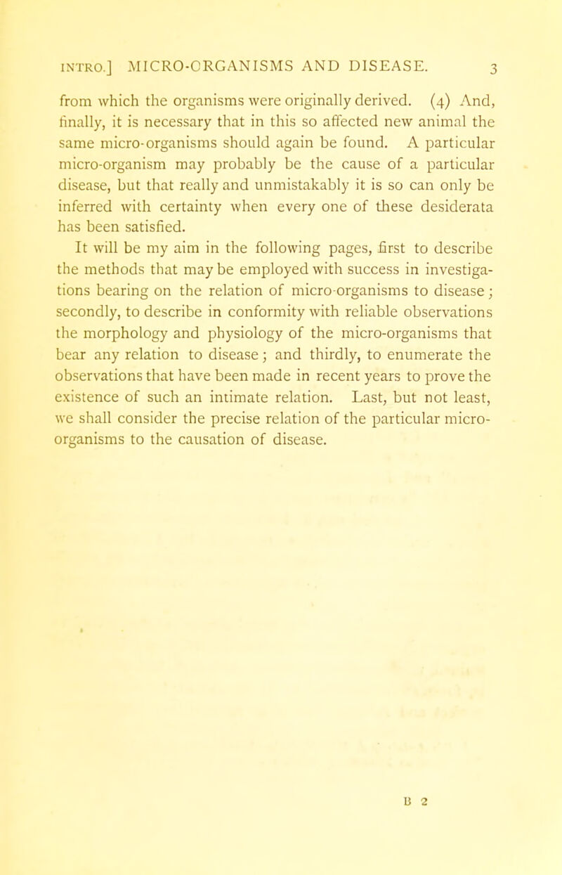 from which the organisms were originally derived. (4) And, finally, it is necessary that in this so affected new animal the same micro-organisms should again be found. A particular micro-organism may probably be the cause of a particular disease, but that really and unmistakably it is so can only be inferred with certainty when every one of these desiderata has been satisfied. It will be my aim in the following pages, first to describe the methods that may be employed with success in investiga- tions bearing on the relation of micro-organisms to disease; secondly, to describe in conformity with reliable observations the morphology and physiology of the micro-organisms that bear any relation to disease; and thirdly, to enumerate the observations that have been made in recent years to prove the existence of such an intimate relation. Last, but not least, we shall consider the precise relation of the particular micro- organisms to the causation of disease. 13 2