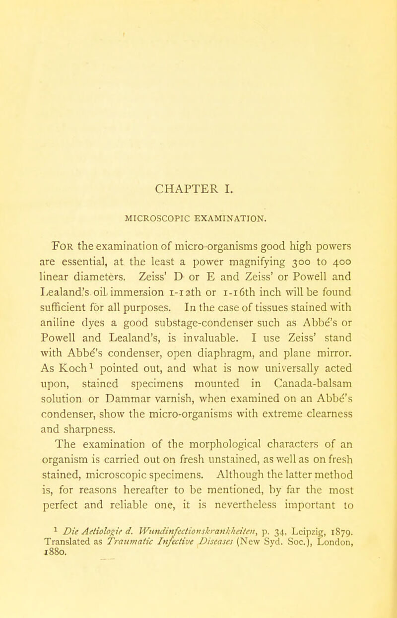 CHAPTER I. MICROSCOPIC EXAMINATION. For the examination of micro-organisms good high powers are essential, at the least a power magnifying 300 to 400 linear diameters. Zeiss' D or E and Zeiss' or Powell and Lealand.'s oil, immersion i-iath or i-i6th inch will be found sufficient for all purposes. In the case of tissues stained with aniline dyes a good substage-condenser such as Abbe's or Powell and Lealand's, is invaluable. I use Zeiss' stand with Abbd's condenser, open diaphragm, and plane mirror. As Koch1 pointed out, and what is now universally acted upon, stained specimens mounted in Canada-balsam solution or Dammar varnish, when examined on an Abbe's condenser, show the micro-organisms with extreme clearness and sharpness. The examination of the morphological characters of an organism is carried out on fresh unstained, as well as on fresh stained, microscopic specimens. Although the latter method is, for reasons hereafter to be mentioned, by far the most perfect and reliable one, it is nevertheless important to 1 Die Aetiologie d. Wundinfectioirskrankheiten, p. 34, Leipzig, 1879. Translated as Traumatic Infective Diseases (New Syd. Soc.), London, 1880.