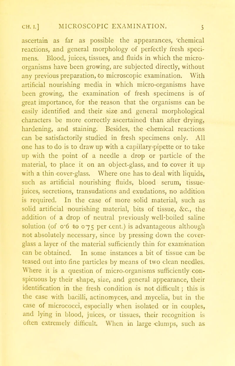 ascertain as far as possible the appearances, 'chemical reactions, and general morphology of perfectly fresh speci- mens. Blood, juices, tissues, and fluids in which the micro- organisms have been growing, are subjected directly, without any previous preparation, to microscopic examination. With artificial nourishing media in which micro-organisms have been growing, the examination of fresh specimens is of great importance, for the reason that the organisms can be easily identified and their size and general morphological characters be more correctly ascertained than after drying, hardening, and staining. Besides, the chemical reactions can be satisfactorily studied in fresh specimens only. All one has to do is to draw up with a capillary ipipette or to take up with the point of a needle a drop or particle of the material, to place it on an object-glass, and to cover it up with a thin cover-glass. Where one has to deal with liquids, such as artificial nourishing fluids, blood serum, tissue- juices, secretions, transudations and exudations, no addition is required. In the case of more solid material, such as solid artificial nourishing material, bits of tissue, &c, the addition of a drop of neutral previously well-boiled saline solution (of o*6 'to 075 per cent.) is advantageous although not absolutely necessary, since by pressing down the cover- glass a layer of the material sufficiently thin for examination can be obtained. In some instances a bit of tissue can be teased out into line particles by means of two clean needles. Where it is a question of micro-organisms sufficiently con- spicuous by their shape, size, and general appearance, their identification in the fresh condition lis not difficult; this is the case with bacilli, actinomyces, and .mycclia, but in the case of micrococci, especially when isolated or in couples, and lying in blood, juices, or tissues, their recognition is often extremely difficult. When in large clumps, such as