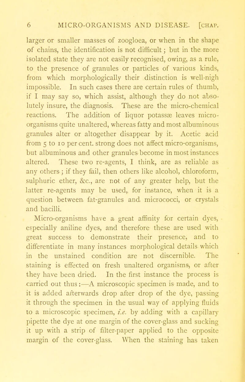 larger or smaller masses of zoogloea, or when in the shape of chains, the identification is not difficult; but in the more isolated state they are not easily recognised, owing, as a rule, to the presence of granules or particles of various kinds, from which morphologically their distinction is well-nigh impossible. In such cases there are certain rules of thumb, if I may say so, which assist, although they do not abso- lutely insure, the diagnosis. These are the micro-chemical reactions. The addition of liquor potassse leaves micro- organisms quite unaltered, whereas fatty and most albuminous granules alter or altogether disappear by it. Acetic acid from 5 to 10 percent, strong does not affect micro-organisms, but albuminous and other granules become in most instances altered. These two re-agents, I think, are as reliable as any others; if they fail, then others like alcohol, chloroform, sulphuric ether, &c, are not of any greater help, but the latter re-agents may be used, for instance, when it is a question between, fat-granules and micrococci, or crystals and bacilli. Micro-organisms have a great affinity for certain dyes, especially aniline dyes, and therefore these are used with great success to demonstrate their presence, and to differentiate in many instances morphological details which in the unstained condition are not discernible. The staining is effected on fresh unaltered organisms^ or after they have been dried. In the first instance the process is carried out thus:—A microscopic specimen is made, and to it is added afterwards drop after drop of the dye, passing it through the specimen in the usual way of applying fluids to a microscopic specimen, i.e. by adding with a capillary pipette the dye at one margin of the cover-glass and sucking it up with a strip of filter-paper applied to the opposite margin of the cover-glass. When the staining has taken