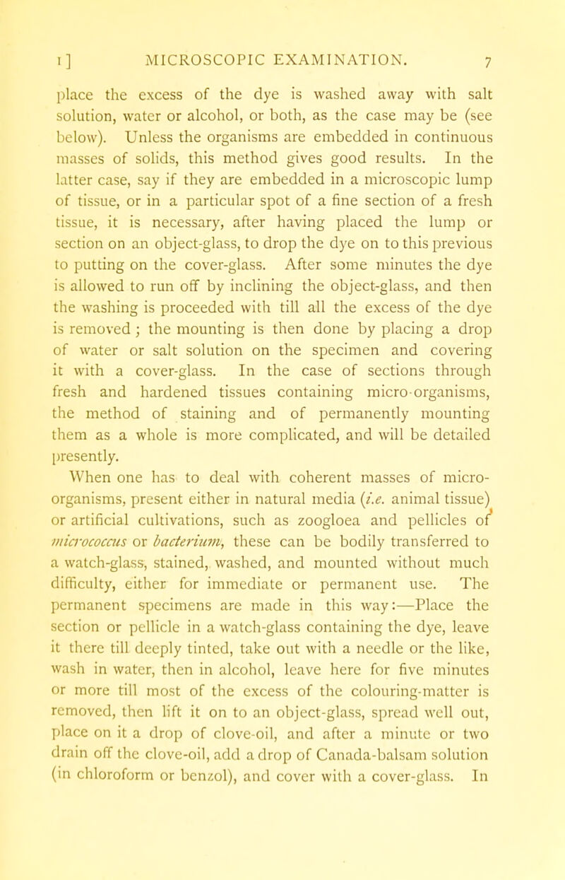 place the excess of the dye is washed away with salt solution, water or alcohol, or both, as the case may be (see below). Unless the organisms are embedded in continuous masses of solids, this method gives good results. In the latter case, say if they are embedded in a microscopic lump of tissue, or in a particular spot of a fine section of a fresh tissue, it is necessary, after having placed the lump or section on an object-glass, to drop the dye on to this previous to putting on the cover-glass. After some minutes the dye is allowed to run off by inclining the object-glass, and then the washing is proceeded with till all the excess of the dye is removed; the mounting is then done by placing a drop of water or salt solution on the specimen and covering it with a cover-glass. In the case of sections through fresh and hardened tissues containing micro organisms, the method of staining and of permanently mounting them as a whole is more complicated, and will be detailed presently. When one has to deal with coherent masses of micro- organisms, present either in natural media {i.e. animal tissue) or artificial cultivations, such as zoogloea and pellicles of* micrococcus or bacterhim, these can be bodily transferred to a watch-glass, stained, washed, and mounted without much difficulty, either for immediate or permanent use. The permanent specimens are made in this way:—Place the section or pellicle in a watch-glass containing the dye, leave it there till deeply tinted, take out with a needle or the like, wash in water, then in alcohol, leave here for five minutes or more till most of the excess of the colouring-matter is removed, then lift it on to an object-glass, spread well out, place on it a drop of clove-oil, and after a minute or two drain off the clove-oil, add a drop of Canada-balsam solution (in chloroform or benzol), and cover with a cover-glass. In