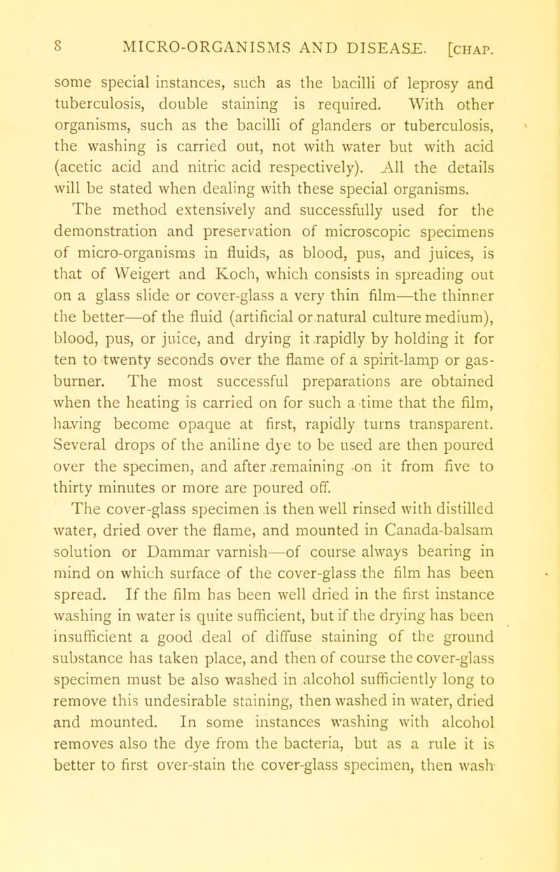 some special instances, such as the bacilli of leprosy and tuberculosis, double staining is required. With other organisms, such as the bacilli of glanders or tuberculosis, the washing is carried out, not with water but with acid (acetic acid and nitric acid respectively). All the details will be stated when dealing with these special organisms. The method extensively and successfully used for the demonstration and preservation of microscopic specimens of micro-organisms in fluids, as blood, pus, and juices, is that of Weigert and Koch, which consists in spreading out on a glass slide or cover-glass a very thin film—the thinner the better—of the fluid (artificial or natural culture medium), blood, pus, or juice, and drying it .rapidly by holding it for ten to twenty seconds over the flame of a spirit-lamp or gas- burner. The most successful preparations are obtained when the heating is carried on for such a time that the film, having become opaque at first, rapidly turns transparent. Several drops of the aniline dye to be used are then poured over the specimen, and after .remaining on it from five to thirty minutes or more are poured off. The cover-glass specimen is then well rinsed with distilled water, dried over the flame, and mounted in Canada-balsam solution or Dammar varnish—of course always bearing in mind on which surface of the cover-glass the film has been spread. If the film has been well dried in the first instance washing in water is quite sufficient, but if the drying has been insufficient a good deal of diffuse staining of the ground substance has taken place, and then of course the cover-glass specimen must be also washed in alcohol sufficiently long to remove this undesirable staining, then washed in water, dried and mounted. In some instances washing with alcohol removes also the dye from the bacteria, but as a rule it is better to first over-stain the cover-glass specimen, then wash