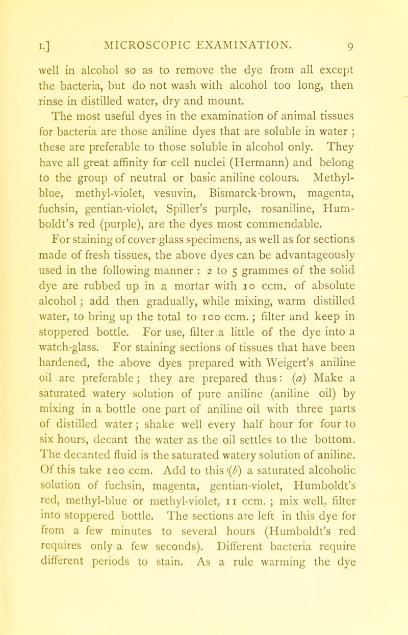 well in alcohol so as to remove the dye from all except the bacteria, but do not wash with alcohol too long, then rinse in distilled water, dry and mount. The most useful dyes in the examination of animal tissues for bacteria are those aniline dyes that are soluble in water ; these are preferable to those soluble in alcohol only. They have all great affinity for cell nuclei (Hermann) and belong to the group of neutral or basic aniline colours. Methyl- blue, methyl-violet, vesuvin, Bismarck-brown, magenta, fuchsin, gentian-violet, Spiller's purple, rosaniline, Hum- boldt's red (purple), are the dyes most commendable. For staining of cover-glass specimens, as well as for sections made of fresh tissues, the above dyes can be advantageously- used in the following manner : 2 to 5 grammes of the solid dye are rubbed up in a mortar with 10 ccm. of absolute alcohol; add then gradually, while mixing, warm distilled water, to bring up the total to 100 ccm.; filter and keep in stoppered bottle. For use, filter .a little of the dye into a watch-glass. For staining sections of tissues that have been hardened, the above dyes prepared with Weigert's aniline oil are preferable; they are prepared thus: (a) Make a saturated watery solution of pure aniline (aniline oil) by mixing in a bottle one part of aniline oil with three parts of distilled water; shake well every half hour for four to six hours, decant the water as the oil settles to the bottom. The decanted fluid is the saturated watery solution of aniline. Of this take 100 ccm. Add to this'(^) a saturated alcoholic solution of fuchsin, magenta, gentian-violet, Humboldt's red, methyl-blue or methyl-violet, 11 ccm.; mix well, filter into stoppered bottle. The sections are left in this dye for from a few minutes to several hours (Humboldt's red requires only a few seconds). Different bacteria require different periods to stain. As a rule warming the dye