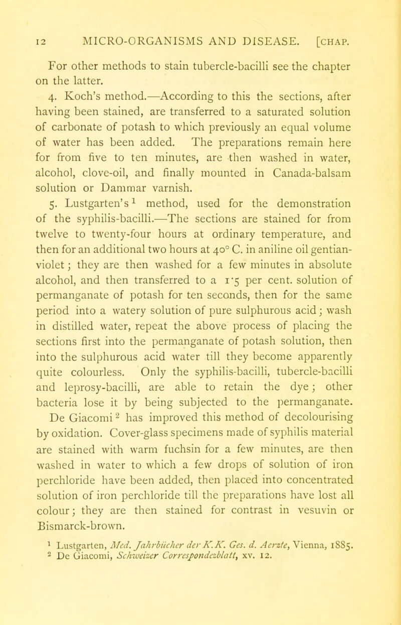 For other methods to stain tubercle-bacilli see the chapter on the latter. 4. Koch's method.—According to this the sections, after having been stained, are transferred to a saturated solution of carbonate of potash to which previously an equal volume of water has been added. The preparations remain here for from five to ten minutes, are then washed in water, alcohol, clove-oil, and finally mounted in Canada-balsam solution or Dammar varnish. 5. Lustgarten's1 method, used for the demonstration of the syphilis-bacilli.—The sections are stained for from twelve to twenty-four hours at ordinary temperature, and then for an additional two hours at 400 C. in aniline oil gentian- violet ; they are then washed for a few minutes in absolute alcohol, and then transferred to a 1*5 per cent, solution of permanganate of potash for ten seconds, then for the same period into a watery solution of pure sulphurous acid; wash in distilled water, repeat the above process of placing the sections first into the permanganate of potash solution, then into the sulphurous acid water till they become apparently quite colourless. Only the syphilis-bacilli, tubercle-bacilli and leprosy-bacilli, are able to retain the dye; other bacteria lose it by being subjected to the permanganate. De Giacomi2 has improved this method of decolourising by oxidation. Cover-glass specimens made of syphilis material are stained with warm fuchsin for a few minutes, are then washed in water to which a few drops of solution of iron perchloride have been added, then placed into concentrated solution of iron perchloride till the preparations have lost all colour; they are then stained for contrast in vesuvin or Bismarck-brown. 1 Lustgarten, Med. Jahrbiichcr derK.K. Ges. d. Acrztc, Vienna, 1SS5. 2 De Giacomi, Schmeizcr Correspondczblatt, xv. 12.