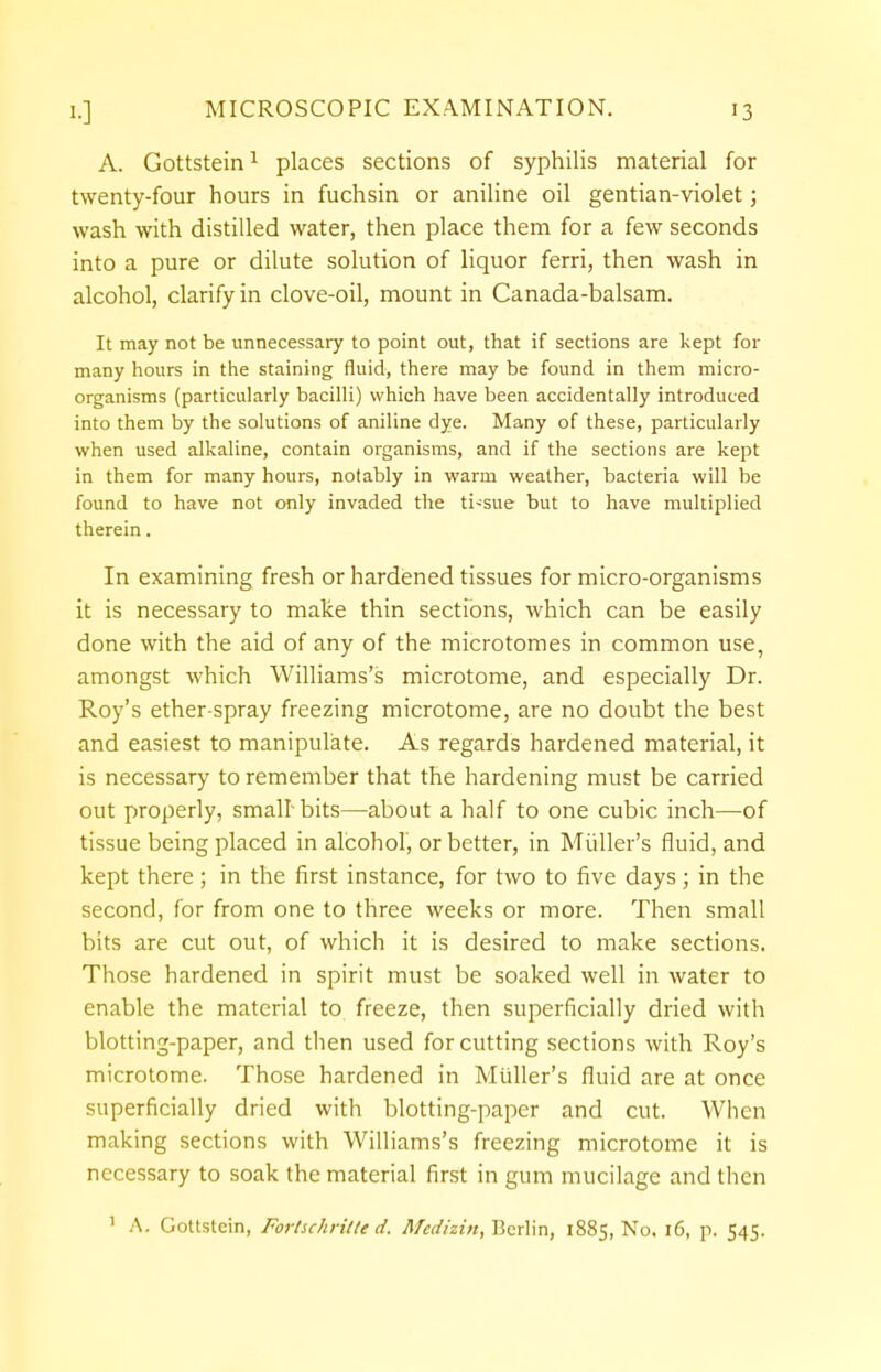 A. Gottstein1 places sections of syphilis material for twenty-four hours in fuchsin or aniline oil gentian-violet; wash with distilled water, then place them for a few seconds into a pure or dilute solution of liquor ferri, then wash in alcohol, clarify in clove-oil, mount in Canada-balsam. It may not be unnecessary to point out, that if sections are kept for many hours in the staining fluid, there may be found in them micro- organisms (particularly bacilli) which have been accidentally introduced into them by the solutions of aniline dye. Many of these, particularly when used alkaline, contain organisms, and if the sections are kept in them for many hours, notably in warm weather, bacteria will be found to have not only invaded the ti-sue but to have multiplied therein. In examining fresh or hardened tissues for micro-organisms it is necessary to make thin sections, which can be easily done with the aid of any of the microtomes in common use, amongst which Williams's microtome, and especially Dr. Roy's ether-spray freezing microtome, are no doubt the best and easiest to manipulate. As regards hardened material, it is necessary to remember that the hardening must be carried out properly, small-bits—about a half to one cubic inch—of tissue being placed in alcohol, or better, in Muller's fluid, and kept there ; in the first instance, for two to five days; in the second, for from one to three weeks or more. Then small bits are cut out, of which it is desired to make sections. Those hardened in spirit must be soaked well in water to enable the material to freeze, then superficially dried with blotting-paper, and then used for cutting sections with Roy's microtome. Those hardened in Muller's fluid are at once superficially dried with blotting-paper and cut. When making sections with Williams's freezing microtome it is necessary to soak the material first in gum mucilage and then 1 A. Gottstein, Fortschritte d, Mcdizin, Berlin, 1885, No. 16, p. 545.