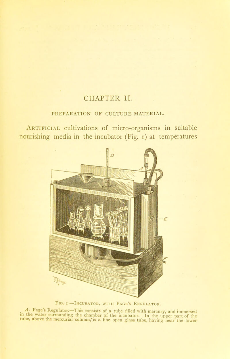 PREPARATION OF CULTURE MATERIAL. Artificial cultivations of micro-organisms in suitable nourishing media in the incubator (Fig. i) at temperatures Fig. i —Incudator, with Page's Regulator. A. Page's Regulator.—This consists of a tube filled with mercury, and immersed in the water surrounding the chain her of the incubator. In the upper part of the tube, above the mercurial column, is a fine open glass tube, having near the lower