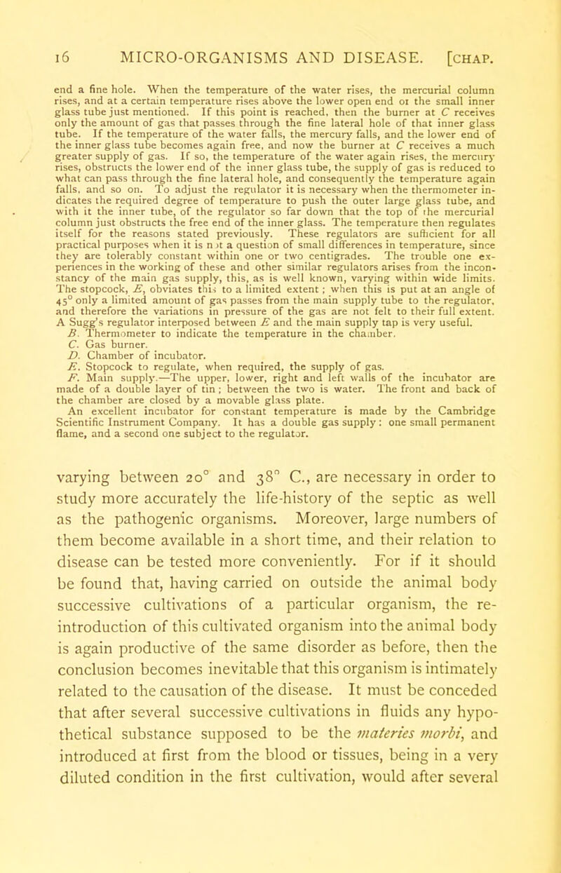 end a fine hole. When the temperature of the water rises, the mercurial column rises, and at a certain temperature rises above the lower open end 01 the small inner glass tube just mentioned. If this point is reached, then the burner at C receives only the amount of gas that passes through the fine lateral hole of that inner glass tube. If the temperature of the water falls, the mercury falls, and the lower end of the inner glass tube becomes again free, and now the burner at C receives a much greater supply of gas. If so, the temperature of the water again rises, the mercury rises, obstructs the lower end of the inner glass tube, the supply of gas is reduced to what can pass through the fine lateral hole, and consequently the temperature again falls, and so on. To adjust the regulator it is necessary when the thermometer in- dicates the required degree of temperature to push the outer large glass tube, and with it the inner tube, of the regulator so far down that the top of the mercurial column just obstructs the free end of the inner glass. The temperature then regulates itself for the reasons stated previously. These regulators are sufficient for all practical purposes when it is n it a question of small differences in temperature, since they are tolerably constant within one or two centigrades. The trouble one ex- periences in the working of these and other similar regulators arises from the incon- stancy of the main gas supply, this, as is well known, varying within wide limits. The stopcock, E, obviates this to a limited extent; when this is put at an angle of 45° only a limited amount of gas passes from the main supply tube to the regulator, and therefore the variations in pressure of the gas are not felt to their full extent. A Sugg's regulator interposed between E and the main supply tap is very useful. B. Thermometer to indicate the temperature in the chamber. C. Gas burner. D. Chamber of incubator. E. Stopcock to regulate, when required, the supply of gas. F. Main supply.—The upper, lower, right and left walls of the incubator are made of a double layer of tin ; between the two is water. The front and back of the chamber are closed by a movable glass plate. An excellent incubator for constant temperature is made by the Cambridge Scientific Instrument Company. It has a double gas supply: one small permanent flame, and a second one subject to the regulator. varying between 200 and 38° C, are necessary in order to study more accurately the life-history of the septic as well as the pathogenic organisms. Moreover, large numbers of them become available in a short time, and their relation to disease can be tested more conveniently. For if it should be found that, having carried on outside the animal body successive cultivations of a particular organism, the re- introduction of this cultivated organism into the animal body is again productive of the same disorder as before, then the conclusion becomes inevitable that this organism is intimately related to the causation of the disease. It must be conceded that after several successive cultivations in fluids any hypo- thetical substance supposed to be the materies morbi, and introduced at first from the blood or tissues, being in a very diluted condition in the first cultivation, would after several