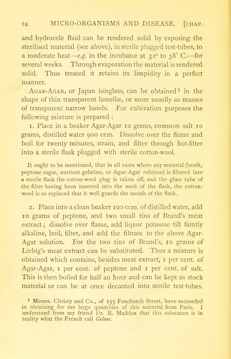 and hydrocele fluid can be rendered solid by exposing the sterilised material (see above), in sterile plugged test-tubes, to a moderate heat—e.g. in the incubator at 32° to 38° C.—for several weeks. Through evaporation the material is rendered solid. Thus treated it retains its limpidity in a perfect manner. Agar-Agar, or Japan isinglass, can be obtained1 in the shape of thin transparent lamellae, or more usually as masses of transparent narrow bands. For cultivation purposes the following mixture is prepared : 1. Place in a beaker Agar-Agar 10 grams, common salt 10 grams, distilled water 900 ccm. Dissolve over the flame and boil for twenty minutes, strain, and filter through hot-filter into a sterile flask plugged with sterile cotton-wool. It ought to be mentioned, that in all cases where any material (broth, peptone sugar, nutrient gelatine, or Agar-Agar solution) is filtered into a sterile flask the cotton-wool plug is taken off, and the glass tube of the filter having been inserted into the neck of the flask, the cotton- wool is so replaced that it well guards the mouth of the flask. 2. Place into a clean beaker 100 ccm. of distilled water, add 10 grams of peptone, and two small tins of Brand's meat extract; dissolve over flame, add liquor potassae till faintly alkaline, boil, filter, and add the filtrate to the above Agar- Agar solution. For the two tins of Brand's, 10 grains of Liebig's meat extract can be substituted. Thus a mixture is obtained which contains, besides meat extract, 1 per cent, of Agar-Agar, 1 per cent, of peptone and 1 per cent, of salt. This is then boiled for half an hour and can be kept as stock material or can be at once decanted into sterile test-tubes. 1 Messrs. Christy and Co., of 155 Fenchurch Street, have succeeded in obtaining for me large quantities of this material from Paris. 1 understand from my friend J)r. R. Maddox that this substance is in reality what the French call Gelose.