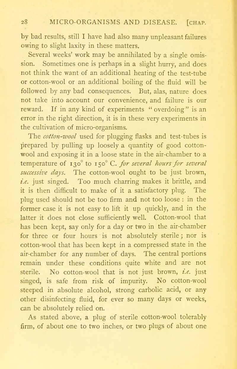 by bad results, still I have had also many unpleasant failures owing to slight laxity in these matters. Several weeks' work may be annihilated by a single omis- sion. Sometimes one is perhaps in a slight hurry, and does not think the want of an additional healing of the test-tube or cotton-wool or an additional boiling of the fluid will be followed by any bad consequences. But, alas, nature does not take into account our convenience, and failure is our reward. If in any kind of experiments  overdoing  is an error in the right direction, it is in these very experiments in the cultivation of micro-organisms. The cotton-wool used for plugging flasks and test-tubes is prepared by pulling up loosely a quantity of good cotton- wool and exposing it in a loose state in the air-chamber to a temperature of 1300 to 1500 C. for several hours for several successive days. The cotton-wool ought to be just brown, i.e. just singed. Too much charring makes it brittle, and it is then difficult to make of it a satisfactory plug. The plug used should not be too firm and not too loose : in the former case it is not easy to lift it up quickly, and in the latter it does not close sufficiently well. Cotton-wool that has been kept, say only for a day or two in the air-chamber for three or four hours ' is not absolutely sterile; nor is cotton-wool that has been kept in a compressed state in the air-chamber for any number of days. The central portions remain under these conditions quite white and are not sterile. No cotton-wool that is not just brown, i.e. just singed, is safe from risk of impurity. No cotton-wool steeped in absolute alcohol, strong carbolic acid, or any other disinfecting fluid, for ever so many days or weeks, can be absolutely relied on. As stated above, a plug of sterile cotton-wool tolerably firm, of about one to two inches, or two plugs of about one