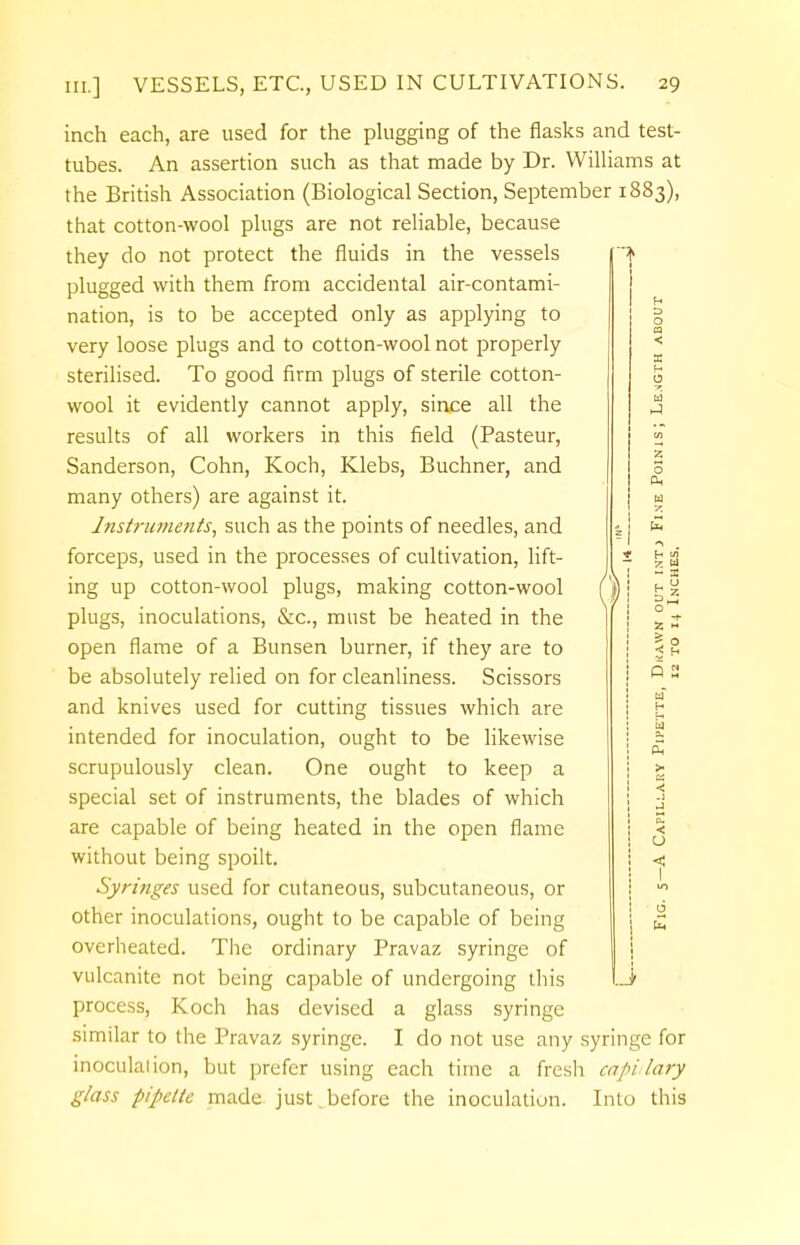 inch each, are used for the plugging of the flasks and test- tubes. An assertion such as that made by Dr. Williams at the British Association (Biological Section, September 1883), that cotton-wool plugs are not reliable, because they do not protect the fluids in the vessels plugged with them from accidental air-contami- nation, is to be accepted only as applying to very loose plugs and to cotton-wool not properly sterilised. To good firm plugs of sterile cotton- wool it evidently cannot apply, since all the results of all workers in this field (Pasteur, Sanderson, Cohn, Koch, Klebs, Buchner, and many others) are against it. Instruments, such as the points of needles, and forceps, used in the processes of cultivation, lift- ing up cotton-wool plugs, making cotton-wool plugs, inoculations, &c, must be heated in the open flame of a Bunsen burner, if they are to be absolutely relied on for cleanliness. Scissors and knives used for cutting tissues which are intended for inoculation, ought to be likewise scrupulously clean. One ought to keep a special set of instruments, the blades of which are capable of being heated in the open flame without being spoilt. Syringes used for cutaneous, subcutaneous, or other inoculations, ought to be capable of being overheated. The ordinary Pravaz syringe of vulcanite not being capable of undergoing this process, Koch has devised a glass syringe similar to the Pravaz syringe. I do not use any syringe for inoculation, but prefer using each time a fresh cavitary glass pipette made just.before the inoculation. Into this