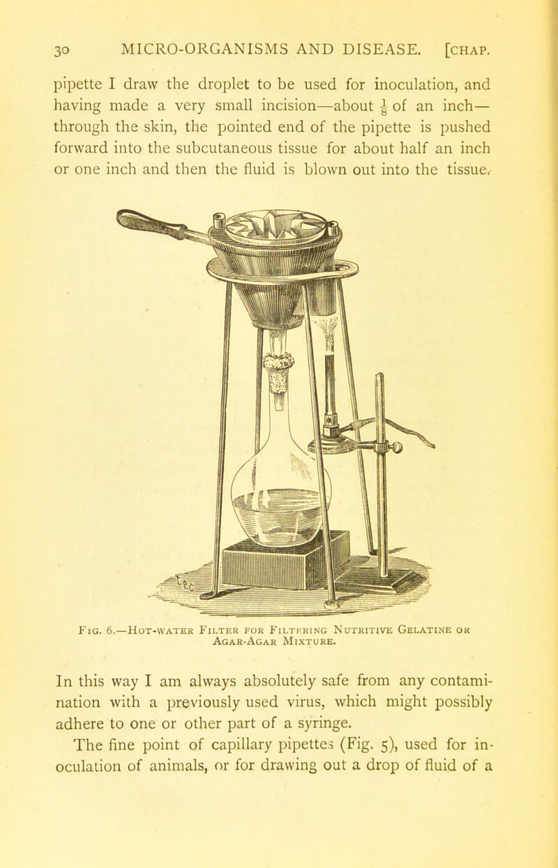 pipette I draw the droplet to be used for inoculation, and having made a very small incision—about | of an inch— through the skin, the pointed end of the pipette is pushed forward into the subcutaneous tissue for about half an inch or one inch and then the fluid is blown out into the tissue, Fig. 6.—Hot-water Filter for Filtering Nutritive Gelatine ok Agar-Agar Mixture. In this way I am always absolutely safe from any contami- nation with a previously used virus, which might possibly adhere to one or other part of a syringe. The fine point of capillary pipettes (Fig. 5), used for in- oculation of animals, or for drawing out a drop of fluid of a