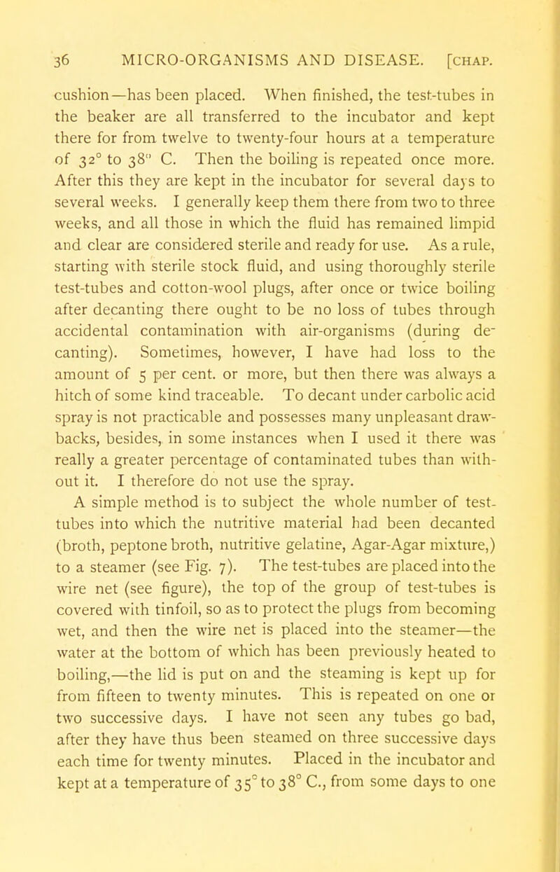 cushion—has been placed. When finished, the test-tubes in the beaker are all transferred to the incubator and kept there for from twelve to twenty-four hours at a temperature of 32° to 38 C. Then the boiling is repeated once more. After this they are kept in the incubator for several days to several weeks. I generally keep them there from two to three weeks, and all those in which the fluid has remained limpid and clear are considered sterile and ready for use. As a rule, starting with sterile stock fluid, and using thoroughly sterile test-tubes and cotton-wool plugs, after once or twice boiling after decanting there ought to be no loss of tubes through accidental contamination with air-organisms (during de- canting). Sometimes, however, I have had loss to the amount of 5 per cent, or more, but then there was always a hitch of some kind traceable. To decant under carbolic acid spray is not practicable and possesses many unpleasant draw- backs, besides, in some instances when I used it there was really a greater percentage of contaminated tubes than with- out it. I therefore do not use the spray. A simple method is to subject the whole number of test- tubes into which the nutritive material had been decanted (broth, peptone broth, nutritive gelatine, Agar-Agar mixture,) to a steamer (see Fig. 7). The test-tubes are placed into the wire net (see figure), the top of the group of test-tubes is covered with tinfoil, so as to protect the plugs from becoming wet, and then the wire net is placed into the steamer—the water at the bottom of which has been previously heated to boiling,—the lid is put on and the steaming is kept up for from fifteen to twenty minutes. This is repeated on one or two successive days. I have not seen any tubes go bad, after they have thus been steamed on three successive days each time for twenty minutes. Placed in the incubator and kept at a temperature of 35°to 380 C, from some days to one