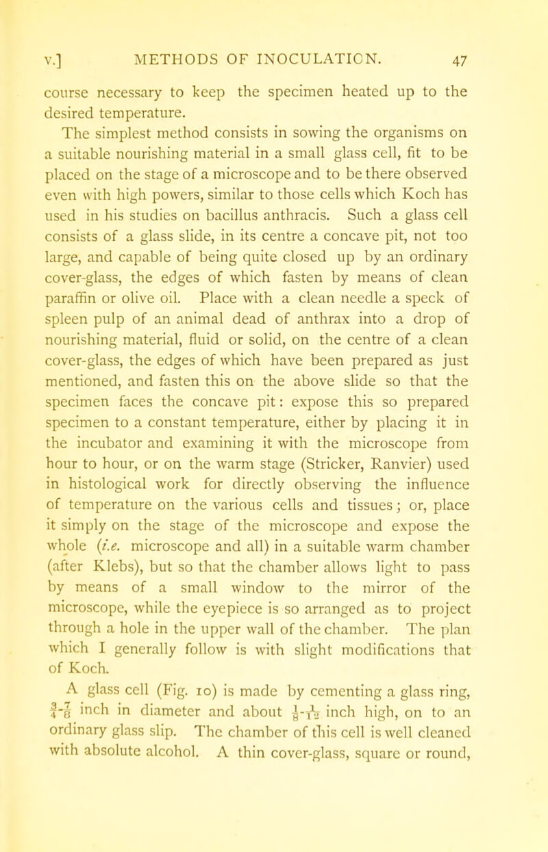 course necessary to keep the specimen heated up to the desired temperature. The simplest method consists in sowing the organisms on a suitable nourishing material in a small glass cell, fit to be placed on the stage of a microscope and to be there observed even with high powers, similar to those cells which Koch has used in his studies on bacillus anthracis. Such a glass cell consists of a glass slide, in its centre a concave pit, not too large, and capable of being quite closed up by an ordinary cover-glass, the edges of which fasten by means of clean paraffin or olive oil. Place with a clean needle a speck of spleen pulp of an animal dead of anthrax into a drop of nourishing material, fluid or solid, on the centre of a clean cover-glass, the edges of which have been prepared as just mentioned, and fasten this on the above slide so that the specimen faces the concave pit: expose this so prepared specimen to a constant temperature, either by placing it in the incubator and examining it with the microscope from hour to hour, or on the warm stage (Strieker, Ranvier) used in histological work for directly observing the influence of temperature on the various cells and tissues; or, place it simply on the stage of the microscope and expose the whole (i.e. microscope and all) in a suitable warm chamber (after Klebs), but so that the chamber allows light to pass by means of a small window to the mirror of the microscope, while the eyepiece is so arranged as to project through a hole in the upper wall of the chamber. The plan which I generally follow is with slight modifications that of Koch. A glass cell (Fig. 10) is made by cementing a glass ring, f-| inch in diameter and about inch high, on to an ordinary glass slip. The chamber of this cell is well cleaned with absolute alcohol. A thin cover-glass, square or round,