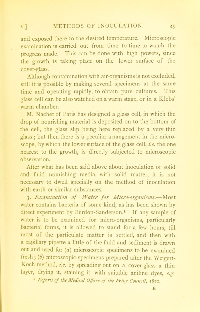 and exposed there to the desired temperature. Microscopic examination is carried out from time to time to watch the progress made. This can be done with high powers, since the growth is taking place on the lower surface of the cover-glass. Although contamination with air-organisms is not excluded, still it is possible by making several specimens at the same time and operating rapidly, to obtain pure cultures. This glass cell can be also watched on a warm stage, or in a Klebs' warm chamber. M. Nachet of Paris has designed a glass cell, in which the drop of nourishing material is deposited on to the bottom of the cell, the glass slip being here replaced by a very thin glass ; but then there is a peculiar arrangement in the micro- scope, by which the lower surface of the glass cell, i.e. the one nearest to the growth, is directly subjected to microscopic observation. After what has been said above about inoculation of solid and fluid nourishing media with solid matter, it is not necessary to dwell specially on the method of inoculation with earth or similar substances. 3. Examination of Water for Micro-organisms.—Most water contains bacteria of some kind, as has been shown by direct experiment by Burdon-Sanderson.1 If any sample of water is to be examined for micro-organisms, particularly bacterial forms, it is allowed to stand for a few hours, till most of the particulate matter is settled, and then with a capillary pipette a little of the fluid and sediment is drawn out and used for (a) microscopic specimens to be examined fresh; (b) microscopic specimens prepared after the Weigert- Koch method, i.e. by spreading out on a cover-glass a thin layer, drying it. staining it with suitable aniline dyes, e.g. 1 Reports of the Medical Officer of the Privy Council, 1870. E