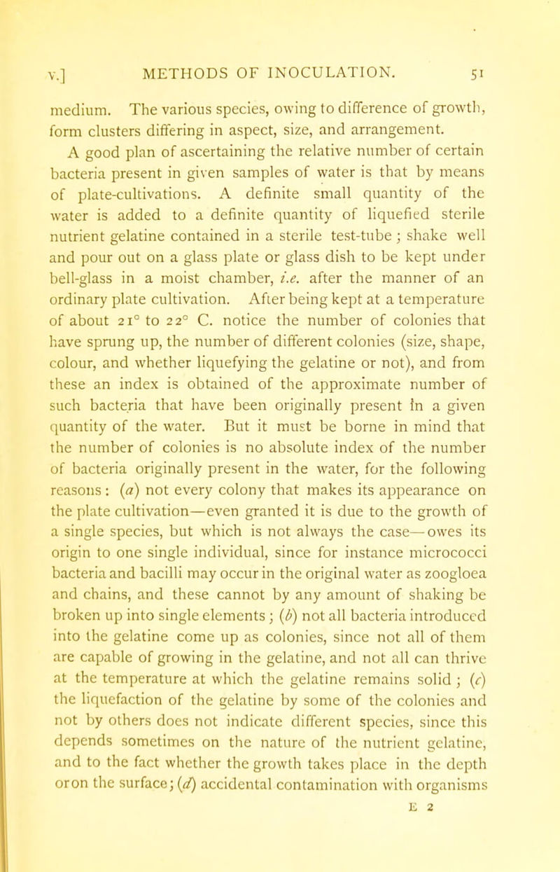 medium. The various species, owing to difference of growth, form clusters differing in aspect, size, and arrangement. A good plan of ascertaining the relative number of certain bacteria present in given samples of water is that by means of plate-cultivations. A definite small quantity of the water is added to a definite quantity of liquefied sterile nutrient gelatine contained in a sterile test-tube; shake well and pour out on a glass plate or glass dish to be kept under bell-glass in a moist chamber, i.e. after the manner of an ordinary plate cultivation. After being kept at a temperature of about 2i° to 2 2° C. notice the number of colonies that have sprung up, the number of different colonies (size, shape, colour, and whether liquefying the gelatine or not), and from these an index is obtained of the approximate number of such bacteria that have been originally present in a given quantity of the water. But it must be borne in mind that the number of colonies is no absolute index of the number of bacteria originally present in the water, for the following reasons : (a) not every colony that makes its appearance on the plate cultivation—even granted it is due to the growth of a single species, but which is not always the case—owes its origin to one single individual, since for instance micrococci bacteria and bacilli may occur in the original water as zoogloea and chains, and these cannot by any amount of shaking be broken up into single elements; (b) not all bacteria introduced into the gelatine come up as colonies, since not all of them are capable of growing in the gelatine, and not all can thrive at the temperature at which the gelatine remains solid ; (c) the liquefaction of the gelatine by some of the colonies and not by others does not indicate different species, since this depends sometimes on the nature of the nutrient gelatine, and to the fact whether the growth takes place in the depth oron the surface; (d) accidental contamination with organisms