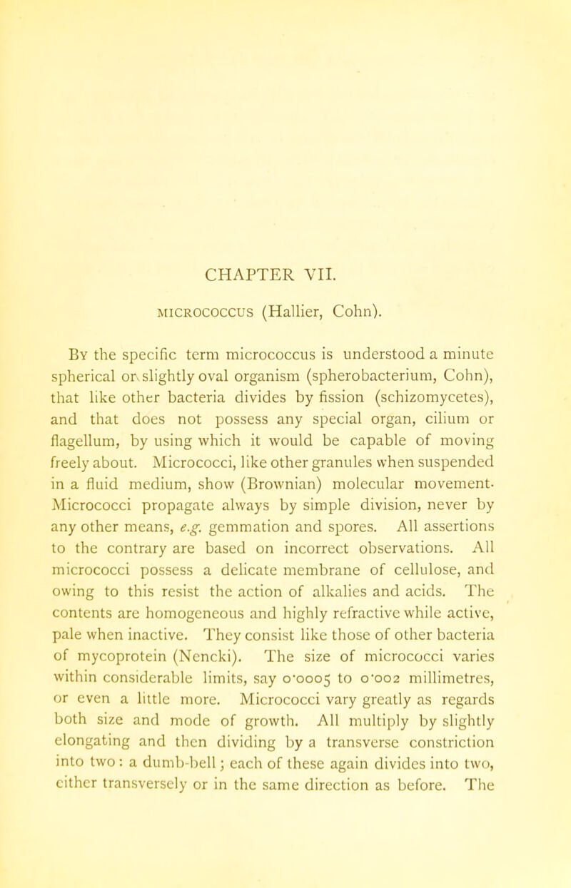 micrococcus (Hallier, Colin). By the specific term micrococcus is understood a minute spherical or. slightly oval organism (spherobacterium, Cohn), that like other bacteria divides by fission (schizomycetes), and that does not possess any special organ, cilium or flagellum, by using which it would be capable of moving freely about. Micrococci, like other granules when suspended in a fluid medium, show (Brownian) molecular movement- Micrococci propagate always by simple division, never by any other means, e.g. gemmation and spores. All assertions to the contrary are based on incorrect observations. All micrococci possess a delicate membrane of cellulose, and owing to this resist the action of alkalies and acids. The contents are homogeneous and highly refractive while active, pale when inactive. They consist like those of other bacteria of mycoprotein (Ncncki). The size of micrococci varies within considerable limits, say 0*0005 t0 0*002 millimetres, or even a little more. Micrococci vary greatly as regards both size and mode of growth. All multiply by slightly elongating and then dividing by a transverse constriction into two: a dumb bell; each of these again divides into two, cither transversely or in the same direction as before. The