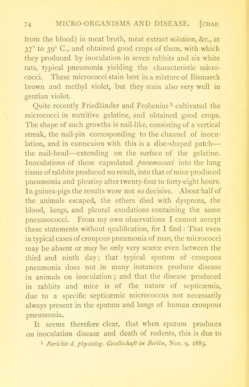 from the blood) in meat broth, meat extract solution, &c, at 37° to 390 C, and obtained good crops of them, with which they produced by inoculation in seven rabbits and six white rats, typical pneumonia yielding the characteristic micro- cocci. These micrococci stain best in a mixture of Bismarck brown and methyl violet, but they stain also very well in gentian violet. Quite recently Friedlander and Frobenius 1 cultivated the micrococci in nutritive gelatine, and obtained good crops. The shape of such growths is nail-like, consisting of a vertical streak, the nail-pin corresponding to the channel of inocu- lation, and in connexion with this is a disc-shaped patch— the nail-head—extending on the surface of the gelatine. Inoculations of these capsulated pneumococci into the lung tissue of rabbits produced no result, into that of mice produced pneumonia and pleurisy after twenty-four to forty-eight hours. In guinea-pigs the results were not so decisive. About half of the animals escaped, the others died with dyspnoea, the blood, lungs, and pleural exudations containing the same pneumococci. From my own observations I cannot accept these statements without qualification, for I find : That even in typical cases of croupous pneumonia of man, the micrococci may be absent or may be only very scarce even between the third and ninth day; that typical sputum of croupous pneumonia does not in many instances produce disease in animals on inoculation ; and that the disease produced in rabbits and mice is of the nature of septicaemia, due to a specific septicsemic micrococcus not necessarily always present in the sputum and lungs of human croupous pneumonia. It seems therefore clear, that when sputum produces on inoculation disease and death of rodents, this is due to 1 Berichte d. physiolog. Gesdlschaft in Berlin, Nov. g, 1883.