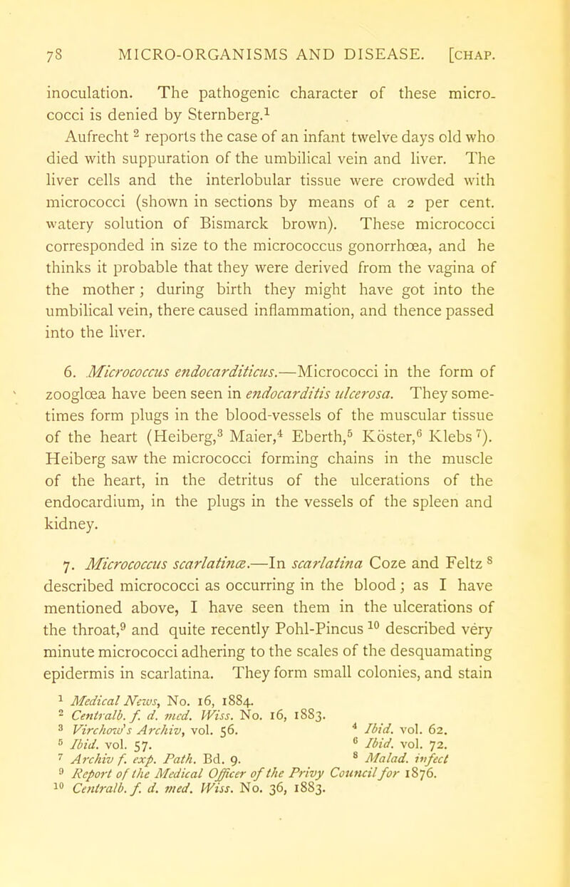 inoculation. The pathogenic character of these micro- cocci is denied by Sternberg.1 Aufrecht 2 reports the case of an infant twelve days old who died with suppuration of the umbilical vein and liver. The liver cells and the interlobular tissue were crowded with micrococci (shown in sections by means of a 2 per cent, watery solution of Bismarck brown). These micrococci corresponded in size to the micrococcus gonorrhoea, and he thinks it probable that they were derived from the vagina of the mother; during birth they might have got into the umbilical vein, there caused inflammation, and thence passed into the liver. 6. Micrococcus endocarditictts.—Micrococci in the form of zoogloea have been seen in endocarditis ulcerosa. They some- times form plugs in the blood-vessels of the muscular tissue of the heart (Heiberg,3 Maier,4 Eberth,5 Koster,6 Klebs7). Heiberg saw the micrococci forming chains in the muscle of the heart, in the detritus of the ulcerations of the endocardium, in the plugs in the vessels of the spleen and kidney. 7. Micrococcus scarlatina.—In scarlatina Coze and Feltz s described micrococci as occurring in the blood ; as I have mentioned above, I have seen them in the ulcerations of the throat,9 and quite recently Pohl-Pincus 10 described very minute micrococci adhering to the scales of the desquamating epidermis in scarlatina. They form small colonies, and stain 1 Medical News, No. 16, 1884. 2 Centralb. f. d. mcd. Wiss. No. 16, 1883. 3 Virchcmrs Archiv, vol. 56. 4 Ibid. vol. 62. 5 Ibid. vol. 57. 6 Ibid. vol. 72. 7 Archiv f. exp. Path. Bd. 9. 8 Ma/ad. ivfect 9 Report of the Medical Officer of the Privy Council for 1876. 10 Centralb. f. d. med. Wiss. No. 36, 1883.
