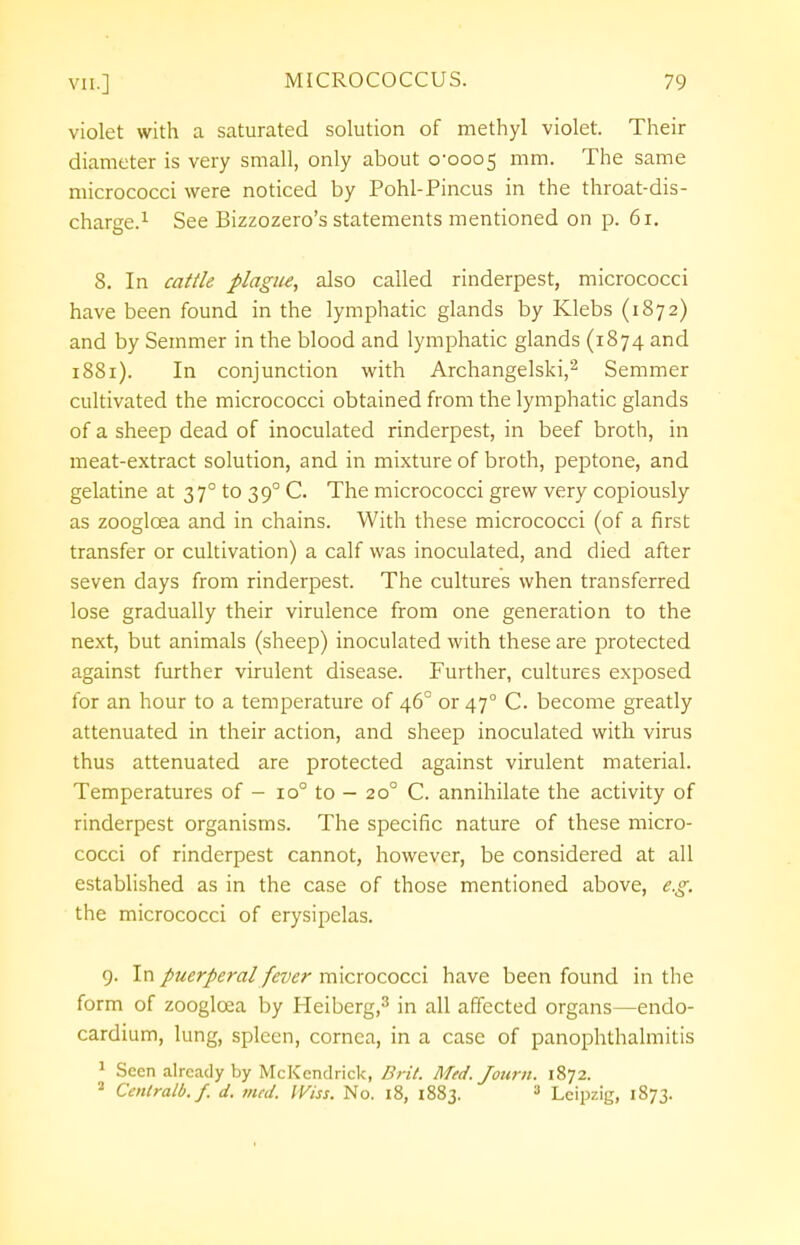 violet with a saturated solution of methyl violet. Their diameter is very small, only about 0-0005 mm. The same micrococci were noticed by Pohl-Pincus in the throat-dis- charge.1 See Bizzozero's statements mentioned on p. 6r. 8. In cattle plague, also called rinderpest, micrococci have been found in the lymphatic glands by Klebs (1872) and by Semmer in the blood and lymphatic glands (1874 and 1881). In conjunction with Archangelski,2 Semmer cultivated the micrococci obtained from the lymphatic glands of a sheep dead of inoculated rinderpest, in beef broth, in meat-extract solution, and in mixture of broth, peptone, and gelatine at 370 to 390 C. The micrococci grew very copiously as zooglcea and in chains. With these micrococci (of a first transfer or cultivation) a calf was inoculated, and died after seven days from rinderpest. The cultures when transferred lose gradually their virulence from one generation to the next, but animals (sheep) inoculated with these are protected against further virulent disease. Further, cultures exposed for an hour to a temperature of 46° or 470 C. become greatly attenuated in their action, and sheep inoculated with virus thus attenuated are protected against virulent material. Temperatures of - 10° to — 200 C. annihilate the activity of rinderpest organisms. The specific nature of these micro- cocci of rinderpest cannot, however, be considered at all established as in the case of those mentioned above, e.g. the micrococci of erysipelas. 9. In puerperal fever micrococci have been found in the form of zooglcea by Heiberg,3 in all affected organs—endo- cardium, lung, spleen, cornea, in a case of panophthalmitis 1 Seen already by McK end rick, Brit. Med. Journ. 1872. 2 Cenlralb.f. d. med. iViss. No. 18, 1883. 3 Leipzig, 1873.