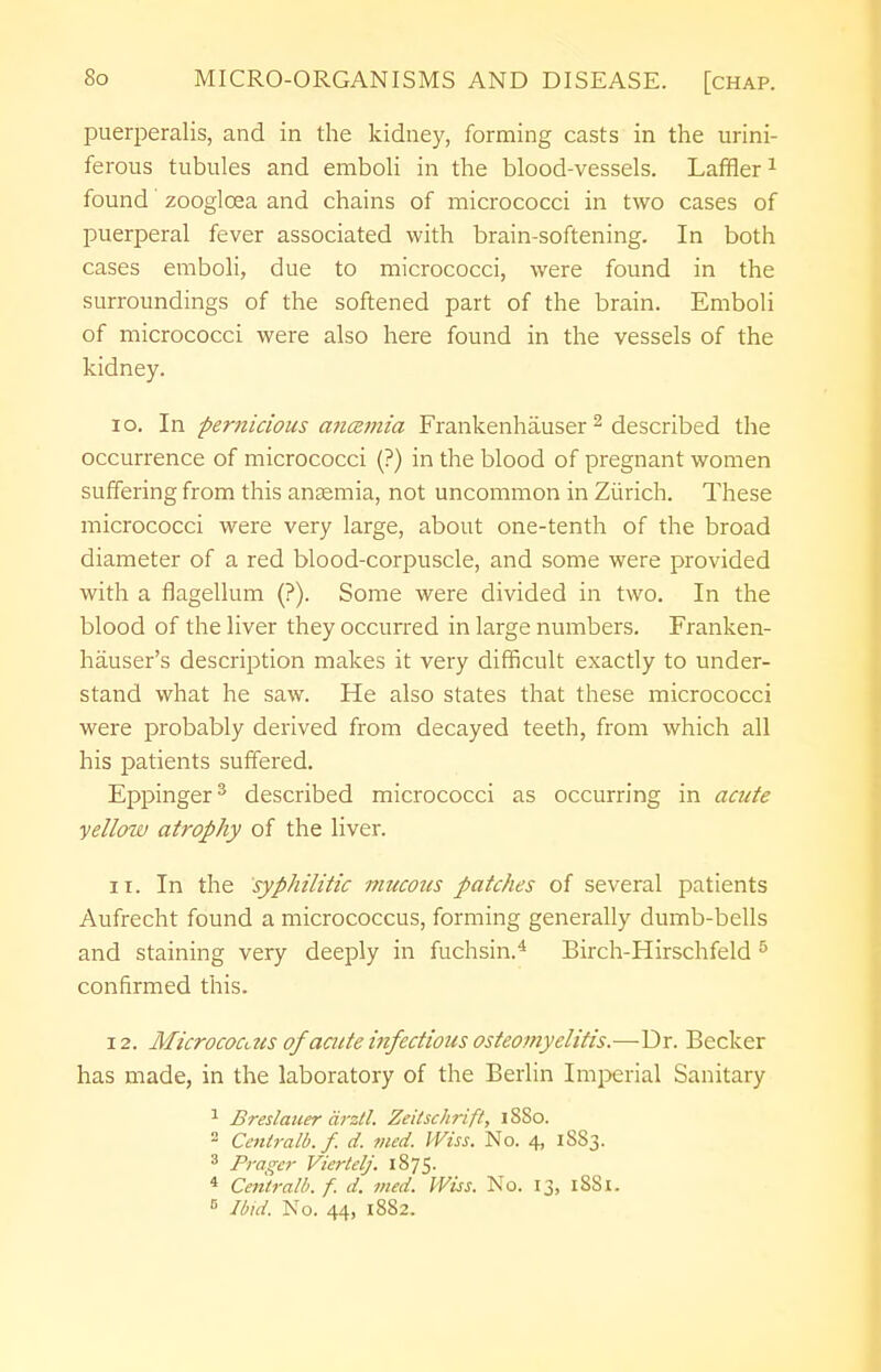 puerperalis, and in the kidney, forming casts in the urini- ferous tubules and emboli in the blood-vessels. Laffler1 found zooglcea and chains of micrococci in two cases of puerperal fever associated with brain-softening. In both cases emboli, due to micrococci, were found in the surroundings of the softened part of the brain. Emboli of micrococci were also here found in the vessels of the kidney. 10. In pernicious aneemia Frankenhauser 2 described the occurrence of micrococci (?) in the blood of pregnant women suffering from this anaemia, not uncommon in Zurich. These micrococci were very large, about one-tenth of the broad diameter of a red blood-corpuscle, and some were provided with a flagellum (?). Some were divided in two. In the blood of the liver they occurred in large numbers. Franken- hauser's description makes it very difficult exactly to under- stand what he saw. He also states that these micrococci were probably derived from decayed teeth, from which all his patients suffered. Eppinger3 described micrococci as occurring in acute yellow atrophy of the liver. 11. In the syphilitic mucous patches of several patients Aufrecht found a micrococcus, forming generally dumb-bells and staining very deeply in fuchsin.4 Birch-Hirschfeld 5 confirmed this. 12. Micrococcus of acute itifectious osteomyelitis.—Dr. Becker has made, in the laboratory of the Berlin Imperial Sanitary 1 Breslauer cirztl. Zeitschrift, iSSo. 2 Centralb. f. d. med. VViss. No. 4, 1883. 3 Prager Viertelj, 1875- 4 Central/), f. d. med. Wiss. No. 13, 1SS1. B Ibid. No. 44, 1882.
