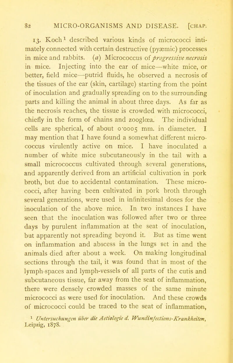 13. Koch1 described various kinds of micrococci inti- mately connected with certain destructive (pyaemic) processes in mice and rabbits, (a) Micrococcus of progressive necrosis in mice. Injecting into the ear of mice—white mice, or better, field mice—putrid fluids, he observed a necrosis of the tissues of the ear (skin, cartilage) starting from the point of inoculation and gradually spreading on to the surrounding parts and killing the animal in about three days. As far as the necrosis reaches, the tissue is crowded with micrococci, chiefly in the form of chains and zooglcea. The individual cells are spherical, of about 0-0005 mm. in diameter. I may mention that I have found a somewhat different micro- coccus virulently active on mice. I have inoculated a number of white mice subcutaneously in the tail with a small micrococcus cultivated through several generations, and apparently derived from an artificial cultivation in pork broth, but due to accidental contamination. These micro- cocci, after having been cultivated in pork broth through several generations, were used in infinitesimal doses for the inoculation of the above mice. In two instances I have seen that the inoculation was followed after two or three days by purulent inflammation at the seat of inoculation, but apparently not spreading beyond it. But as time went on inflammation and abscess in the lungs set in and the animals died after about a week. On making longitudinal sections through the tail, it was found that in most of the lymph-spaces and lymph-vessels of all parts of the cutis and subcutaneous tissue, far away from the seat of inflammation, there were densely crowded masses of the same minute micrococci as were used for inoculation. And these crowds of micrococci could be traced to the seat of inflammation, 1 Untersuchuiigen iiber die Aetiologie d. Wundinfcctions-Krankheiten:, Leipzig, 1878.