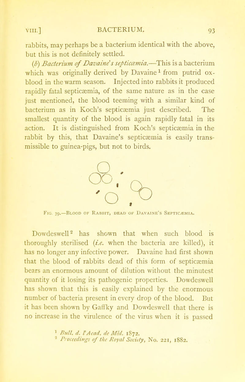 rabbits, may perhaps be a bacterium identical with the above, but this is not definitely settled. (b) Bacterium of Davaine's septiccemia.—This is a bacterium which was originally derived by Davaine1 from putrid ox- blood in the warm season. Injected into rabbits it produced rapidly fatal septicaemia, of the same nature as in the case just mentioned, the blood teeming with a similar kind of bacterium as in Koch's septicaemia just described. The smallest quantity of the blood is again rapidly fatal in its action. It is distinguished from Koch's septicaemia in the rabbit by this, that Davaine's septicaemia is easily trans- missible to guinea-pigs, but not to birds. Fig. 39.—Blood of Rabdit, dead of Davaine's Septicaemia. Dowdeswell2 has shown that when such blood is thoroughly sterilised (i.e. when the bacteria are killed), it has no longer any infective power. Davaine had first shown that the blood of rabbits dead of this form of septicaemia bears an enormous amount of dilution without the minutest quantity of it losing its pathogenic properties. Dowdeswell has shown that this is easily explained by the enormous number of bacteria present in every drop of the blood. But it has been shown by Gaffky and Dowdeswell that there is no increase in the virulence of the virus when it is passed 1 Bull. d. P/lead. de Med. 1S72. 2 Proceedings of the Royal Sociity, No. 221, 1882.