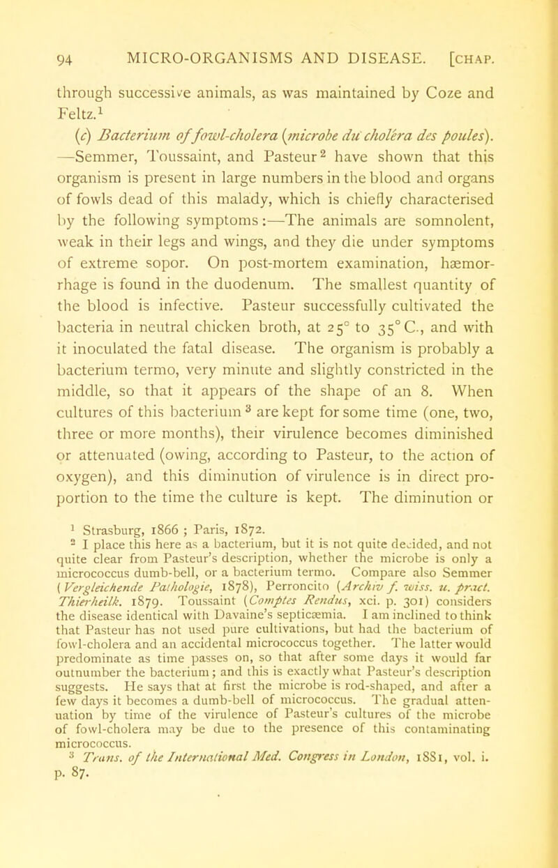 through successive animals, as was maintained by Coze and Feltz.1 (c) Bacterium of fowl-cholera (microbe ducholera des ponies). —Semmer, Toussaint, and Pasteur2 have shown that this organism is present in large numbers in the blood and organs of fowls dead of this malady, which is chiefly characterised by the following symptoms:—The animals are somnolent, weak in their legs and wings, and they die under symptoms of extreme sopor. On post-mortem examination, haemor- rhage is found in the duodenum. The smallest quantity of the blood is infective. Pasteur successfully cultivated the bacteria in neutral chicken broth, at 250 to 35° C, and with it inoculated the fatal disease. The organism is probably a bacterium termo, very minute and slightly constricted in the middle, so that it appears of the shape of an 8. When cultures of this bacterium 3 are kept for some time (one, two, three or more months), their virulence becomes diminished or attenuated (owing, according to Pasteur, to the action of oxygen), and this diminution of virulence is in direct pro- portion to the time the culture is kept. The diminution or 1 Strasburg, 1866 ; Paris, 1872. 2 I place this here as a bacterium, but it is not quite decided, and not quite clear from Pasteur's description, whether the microbe is only a micrococcus dumb-bell, or a bacterium termo. Compare also Semmer ( Vergleichende Pathologie, 1878), Perroncito {Archiv f. wiss. u. pract. Thierheilk. 1879. Toussaint (Comptes Rendus, xci. p. 301) considers the disease identical with Davaine's septicaemia. I am inclined to think- that Pasteur has not used pure cultivations, but had the bacterium of fowl-cholera and an accidental micrococcus together. The latter would predominate as time passes on, so that after some days it would far outnumber the bacterium ; and this is exactly what Pasteur's description suggests. He says that at first the microbe is rod-shaped, and after a few days it becomes a dumb-bell of micrococcus. The gradual atten- uation by time of the virulence of Pasteur's cultures of the microbe of fowl-cholera may be due to the presence of this contaminating micrococcus. 3 Trans, of the International Med. Congress in London, 18S1, vol. i. p. 87.