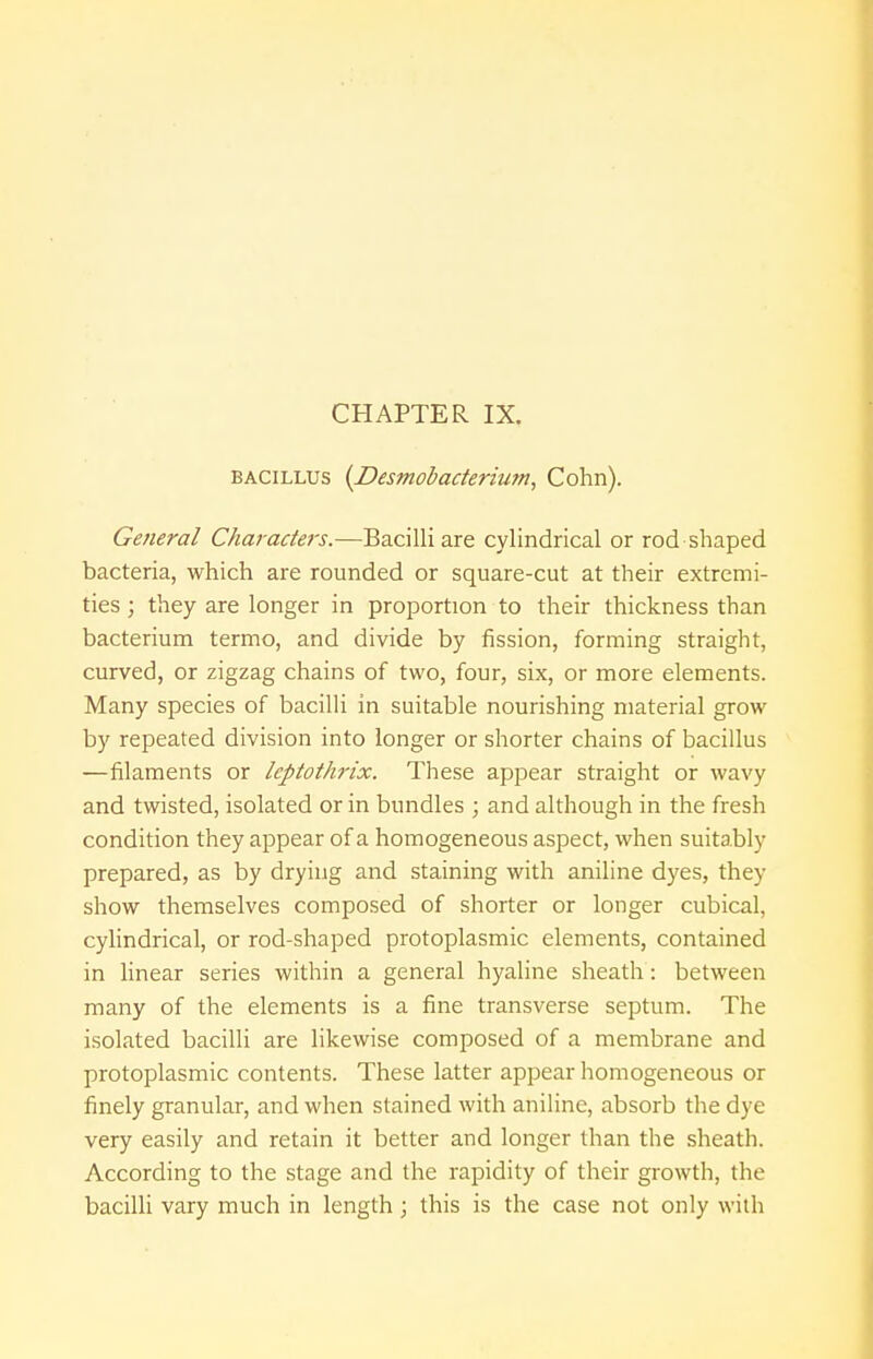 CHAPTER IX. bacillus {Desmobacterium, Cohn). General Characters.—Bacilli are cylindrical or rod shaped bacteria, which are rounded or square-cut at their extremi- ties ; they are longer in proportion to their thickness than bacterium termo, and divide by fission, forming straight, curved, or zigzag chains of two, four, six, or more elements. Many species of bacilli in suitable nourishing material grow by repeated division into longer or shorter chains of bacillus —filaments or leptothrix. These appear straight or wavy and twisted, isolated or in bundles ; and although in the fresh condition they appear of a homogeneous aspect, when suitably prepared, as by drying and staining with aniline dyes, they show themselves composed of shorter or longer cubical, cylindrical, or rod-shaped protoplasmic elements, contained in linear series within a general hyaline sheath: between many of the elements is a fine transverse septum. The isolated bacilli are likewise composed of a membrane and protoplasmic contents. These latter appear homogeneous or finely granular, and when stained with aniline, absorb the dye very easily and retain it better and longer than the sheath. According to the stage and the rapidity of their growth, the bacilli vary much in length; this is the case not only with