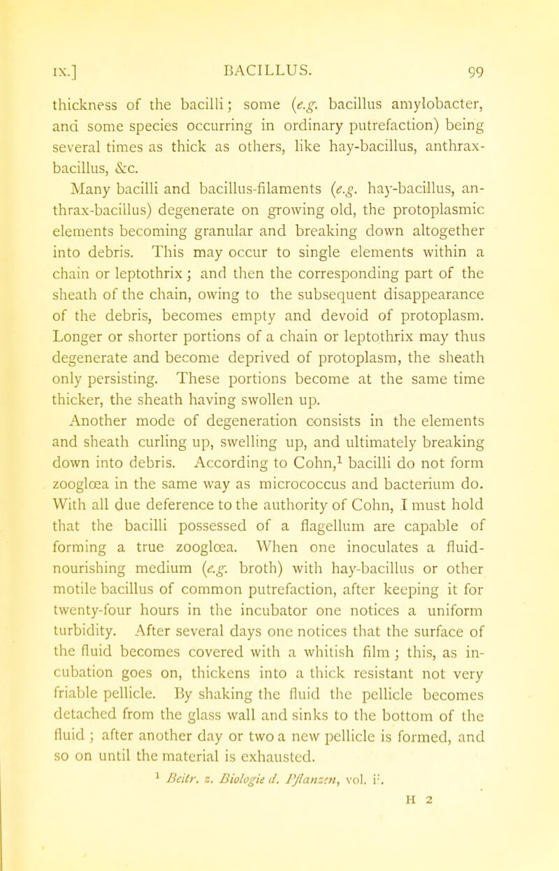 thickness of the bacilli; some (e.g. bacillus amylobacter, and some species occurring in ordinary putrefaction) being several times as thick as others, like hay-bacillus, anthrax- bacillus, &c. Many bacilli and bacillus-filaments (e.g. hay-bacillus, an- thrax-bacillus) degenerate on growing old, the protoplasmic elements becoming granular and breaking down altogether into debris. This may occur to single elements within a chain or leptothrix ; and then the corresponding part of the sheath of the chain, owing to the subsequent disappearance of the debris, becomes empty and devoid of protoplasm. Longer or shorter portions of a chain or leptothrix may thus degenerate and become deprived of protoplasm, the sheath only persisting. These portions become at the same time thicker, the sheath having swollen up. Another mode of degeneration consists in the elements and sheath curling up, swelling up, and ultimately breaking down into debris. According to Cohn,1 bacilli do not form zooglcea in the same way as micrococcus and bacterium do. With all due deference to the authority of Cohn, I must hold that the bacilli possessed of a flagellum are capable of forming a true zooglcea. When one inoculates a fluid- nourishing medium (e.g. broth) with hay-bacillus or other motile bacillus of common putrefaction, after keeping it for twenty-four hours in the incubator one notices a uniform turbidity. After several days one notices that the surface of the fluid becomes covered with a whitish film ; this, as in- cubation goes on, thickens into a thick resistant not very friable pellicle. By shaking the fluid the pellicle becomes detached from the glass wall and sinks to the bottom of the fluid ; after another day or two a new pellicle is formed, and so on until the material is exhausted. 1 Beitr. t, BiologU d. Pflanzen, vol. i:. H 2