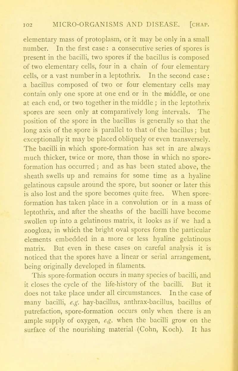 elementary mass of protoplasm, or it may be only in a small number. In the first case : a consecutive series of spores is present in the bacilli, two spores if the bacillus is composed of two elementary cells, four in a chain of four elementary cells, or a vast number in a leptothrix. In the second case : a bacillus composed of two or four elementary cells may contain only one spore at one end or in the middle, or one at each end, or two together in the middle ; in the leptothrix spores are seen only at comparatively long intervals. The position of the spore in the bacillus is generally so that the long axis of the spore is parallel to that of the bacillus ; but exceptionally it may be placed obliquely or even transversely. The bacilli in which spore-formation has set in are always much thicker, twice or more, than those in which no spore- formation has occurred; and as has been stated above, the sheath swells up and remains for some time as a hyaline gelatinous capsule around the spore, but sooner or later this is also lost and the spore becomes quite free. When spore- formation has taken place in a convolution or in a mass of leptothrix, and after the sheaths of the bacilli have become swollen up into a gelatinous matrix, it looks as if we had a zooglcea, in which the bright oval spores form the particular elements embedded in a more or less hyaline gelatinous matrix. But even in these cases on careful analysis it is noticed that the spores have a linear or serial arrangement, being originally developed in filaments. This spore-formation occurs in many species of bacilli, and it closes the cycle of the life-history of the bacilli. But it does not take place under all circumstances. In the case of many bacilli, e.g. hay-bacillus, anthrax-bacillus, bacillus of putrefaction, spore-formation occurs only when there is an ample supply of oxygen, e.g. when the bacilli grow on the surface of the nourishing material (Cohn, Koch). It has