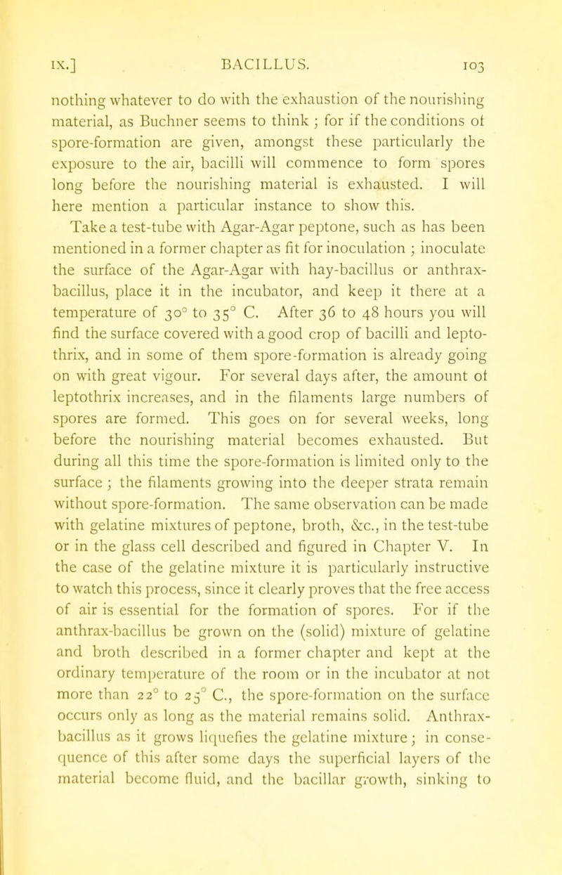 nothing whatever to do with the exhaustion of the nourishing material, as Buchner seems to think ; for if the conditions of spore-formation are given, amongst these particularly the exposure to the air, bacilli will commence to form spores long before the nourishing material is exhausted. I will here mention a particular instance to show this. Take a test-tube with Agar-Agar peptone, such as has been mentioned in a former chapter as fit for inoculation ; inoculate the surface of the Agar-Agar with hay-bacillus or anthrax- bacillus, place it in the incubator, and keep it there at a temperature of 300 to 350 C. After 36 to 48 hours you will find the surface covered with a good crop of bacilli and lepto- thrix, and in some of them spore-formation is already going on with great vigour. For several days after, the amount ot leptothrix increases, and in the filaments large numbers of spores are formed. This goes on for several weeks, long before the nourishing material becomes exhausted. But during all this time the spore-formation is limited only to the surface ; the filaments growing into the deeper strata remain without spore-formation. The same observation can be made with gelatine mixtures of peptone, broth, &c, in the test-tube or in the glass cell described and figured in Chapter V. In the case of the gelatine mixture it is particularly instructive to watch this process, since it clearly proves that the free access of air is essential for the formation of spores. For if the anthrax-bacillus be grown on the (solid) mixture of gelatine and broth described in a former chapter and kept at the ordinary temperature of the room or in the incubator at not more than 22° to 250 C., the spore-formation on the surface occurs only as long as the material remains solid. Anthrax- bacillus as it grows liquefies the gelatine mixture; in conse- quence of this after some days the superficial layers of the material become fluid, and the bacillar growth, sinking to