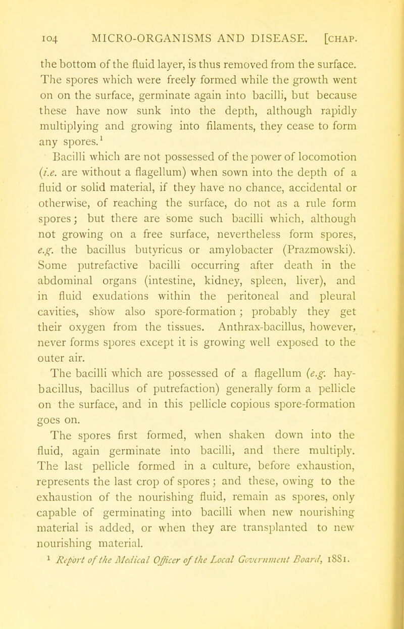 the bottom of the fluid layer, is thus removed from the surface. The spores which were freely formed while the growth went on on the surface, germinate again into bacilli, but because these have now sunk into the depth, although rapidly multiplying and growing into filaments, they cease to form any spores.1 Bacilli which are not possessed of the power of locomotion (i.e. are without a flagellum) when sown into the depth of a fluid or solid material, if they have no chance, accidental or otherwise, of reaching the surface, do not as a rule form spores; but there are some such bacilli which, although not growing on a free surface, nevertheless form spores, e.g. the bacillus butyricus or amylobacter (Prazmowski). Some putrefactive bacilli occurring after death in the abdominal organs (intestine, kidney, spleen, liver), and in fluid exudations within the peritoneal and pleural cavities, show also spore-formation; probably they get their oxygen from the tissues. Anthrax-bacillus, however, never forms spores except it is growing well exposed to the outer air. The bacilli which are possessed of a flagellum (e.g. hay- bacillus, bacillus of putrefaction) generally form a pellicle on the surface, and in this pellicle copious spore-formation goes on. The spores first formed, when shaken down into the fluid, again germinate into bacilli, and there multiply. The last pellicle formed in a culture, before exhaustion, represents the last crop of spores ; and these, owing to the exhaustion of the nourishing fluid, remain as spores, only capable of germinating into bacilli when new nourishing material is added, or when they are transplanted to new nourishing material.