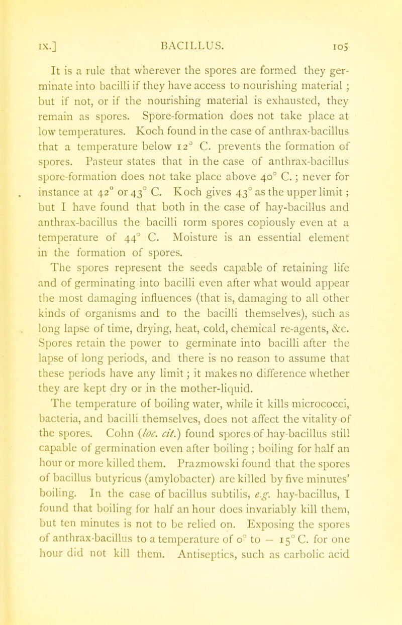 It is a rule that wherever the spores are formed they ger- minate into bacilli if they have access to nourishing material ; but if not, or if the nourishing material is exhausted, they remain as spores. Spore-formation does not take place at low temperatures. Koch found in the case of anthrax-bacillus that a temperature below 12° C. prevents the formation of spores. Pasteur states that in the case of anthrax-bacillus spore-formation does not take place above 400 C.; never for instance at 420 or 43° C. Koch gives 430 as the upper limit; but I have found that both in the case of hay-bacillus and anthrax-bacillus the bacilli iorm spores copiously even at a temperature of 440 C. Moisture is an essential element in the formation of spores. The spores represent the seeds capable of retaining life and of germinating into bacilli even after what would appear the most damaging influences (that is, damaging to all other kinds of organisms and to the bacilli themselves), such as long lapse of time, drying, heat, cold, chemical re-agents, &c. Spores retain the power to germinate into bacilli after the lapse of long periods, and there is no reason to assume that these periods have any limit; it makes no difference whether they are kept dry or in the mother-liquid. The temperature of boiling water, while it kills micrococci, bacteria, and bacilli themselves, does not affect the vitality of the spores. Cohn (Joe. cit.) found spores of hay-bacillus still capable of germination even after boiling ; boiling for half an hour or more killed them. Prazmowski found that the spores of bacillus butyricus (amylobacter) are killed by five minutes' boiling. In the case of bacillus subtilis, e.g. hay-bacillus, I found that boiling for half an hour does invariably kill them, but ten minutes is not to be relied on. Exposing the spores of anthrax-bacillus to a temperature of o° to - 150 C. for one hour did not kill them. Antiseptics, such as carbolic acid