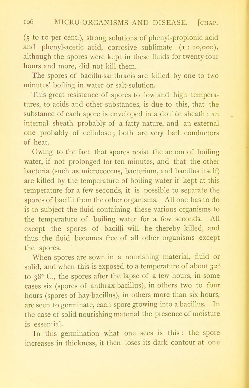 (5 to 10 per cent.), strong solutions of phenyl-propionic acid and phenyl-acetic acid, corrosive sublimate (1 : 10,000), although the spores were kept in these fluids for twenty-four hours and more, did not kill them. The spores of bacillu-santhracis are killed by one to two minutes' boiling in water or salt-solution. This great resistance of spores to low and high tempera- tures, to acids and other substances, is due to this, that the substance of each spore is enveloped in a double sheath : an internal sheath probably of a fatty nature, and an external one probably of cellulose ; both are very bad conductors of heat. Owing to the fact that spores resist the action of boiling water, if not prolonged for ten minutes, and that the other bacteria (such as micrococcus, bacterium, and bacillus itself) are killed by the temperature of boiling water if kept at this temperature for a few seconds, it is possible to separate the spores of bacilli from the other organisms. All one has to do is to subject the fluid containing these various organisms to the temperature of boiling water for a few seconds. All except the spores of bacilli will be thereby killed, and thus the fluid becomes free of all other organisms except the spores. When spores are sown in a nourishing material, fluid or solid, and when this is exposed to a temperature of about 3 20 to 380 C, the spores after the lapse of a few hours, in some cases six (spores of anthrax-bacillus), in others two to four hours (spores of hay-bacillus), in others more than six hours, are seen to germinate, each spore growing into a bacillus. In the case of solid nourishing material the presence of moisture is essential. In this germination what one sees is this : the spore increases in thickness, it then loses its dark contour at one