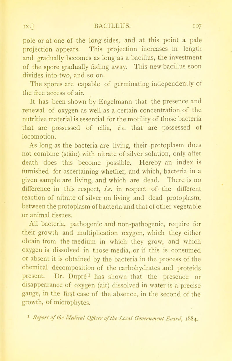 pole or at one of the long sides, and at this point a pale projection appears. This projection increases in length and gradually becomes as long as a bacillus, the investment of the spore gradually fading away. This new bacillus soon divides into two, and so on. The spores are capable of germinating independently of the free access of air. It has been shown by Engelmann that the presence and renewal of oxygen as well as a certain concentration of the nutritive material is essential for the motility of those bacteria that are possessed of cilia, i.e. that are possessed ot locomotion. As long as the bacteria are living, their protoplasm does not combine (stain) with nitrate of silver solution, only after death does this become possible. Hereby an index is furnished for ascertaining whether, and which, bacteria in a given sample are living, and which are dead. There is no difference in this respect, i.e. in respect of the different reaction of nitrate of silver on living and dead protoplasm, between the protoplasm of bacteria and that of other vegetable or animal tissues. All bacteria, pathogenic and non-pathogenic, require for their growth and multiplication oxygen, which they either obtain from the medium in which they grow, and which oxygen is dissolved in those media, or if this is consumed or absent it is obtained by the bacteria in the process of the chemical decomposition of the carbohydrates and proteids present. Dr. Dupre1 has shown that the presence or disappearance of oxygen (air) dissolved in water is a precise gauge, in the first case of the absence, in the second of the growth, of microphytes.